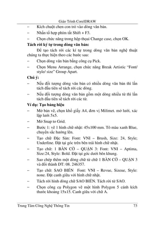 Giáo Trình CorelDRAW
Trung Tâm Công Ngh Thông Tin 73
− Kích chu t chen con tr vào dòng v#n b n.
− Nh n t! h p phím t*t Shift + F3.
− Ch n ch c n#ng trong h p th ai Change case, ch n OK.
Tách r0i ký t- trong dòng v n b n:
t o tách r$i các kí t trong dòng v#n b n ngh thu t
chúng ta th c hi n theo các b c sau:
− Ch n dòng v#n b n b ng công c Pick.
− Ch n Menu Arrange, ch n ch c n#ng Break Artistic “Font/
style/ size” Group Apart.
Chú ý:
− N u &i t ng dòng v#n b n có nhi u dòng v#n b n thì l n
tách u tiên s tách r$i các dòng.
− N u &i t ng dòng v#n b n g m m t dòng nhi u t- thì l n
tách u tiên s tách r$i các t-.
Ví d": T1o b ng hi u
− M b n v , ch n kh! gi y A4, n v" Milimet. m l i, xác
l p l i 5x5.
− M Snap to Grid.
− B c 1: v 1 hình ch nh t: 45x100 mm. Tô màu xanh Blue,
chuy n s*c h ng lên.
− T o ch c S n: Font: VNI – Brush, Size: 24, Style;
Underline. t t i góc trên bên trái hình ch nh t.
− T o ch : 1 BÀN C8 – QU9N 3: Font: VNI – Aptima,
Size:24, Style: Bold. t t i góc d i bên khung.
− Sao chép thêm m t dòng ch t- ch 1 BÀN C8 – QU9N 3
và !i thành DT: 08. 246357.
− T o ch : SAO BI:N Font: VNI – Revue, Sizeue, Style:
none. t canh gi a v i hình ch nh t.
− Tách r$i hình dòng ch SAO BI:N. Tách r$i t- SAO.
− Ch n công c Polygon v m t hình Polygon 5 cánh kích
th c kho ng 15x15. Canh gi a v i ch A.
 