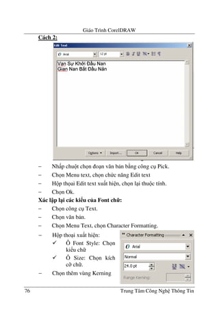 Giáo Trình CorelDRAW
76 Trung Tâm Công Ngh Thông Tin
Cách 2:
− Nh p chu t ch n o n v#n b n b ng công c Pick.
− Ch n Menu text, ch n ch c n#ng Edit text
− H p th ai Edit text xu t hi n, ch n l i thu c tính.
− Ch n Ok.
Xác l p l1i các ki u c a Font ch7:
− Ch n công c Text.
− Ch n v#n b n.
− Ch n Menu Text, ch n Character Formatting.
− H p tho i xu t hi n:
Ô Font Style: Ch n
ki u ch
Ô Size: Ch n kích
c; ch .
− Ch n thêm vùng Kerning
 