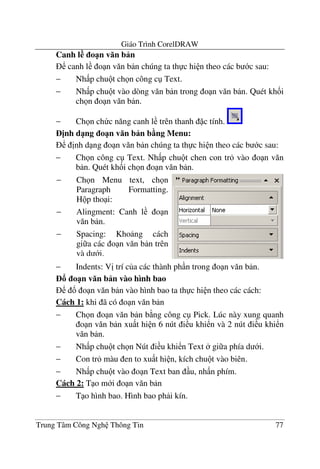 Giáo Trình CorelDRAW
Trung Tâm Công Ngh Thông Tin 77
Canh l o1n v n b n
canh l o n v#n b n chúng ta th c hi n theo các b c sau:
− Nh p chu t ch n công c Text.
− Nh p chu t vào dòng v#n b n trong o n v#n b n. Quét kh&i
ch n o n v#n b n.
− Ch n ch c n#ng canh l trên thanh c tính.
=nh d1ng o1n v n b n b5ng Menu:
"nh d ng o n v#n b n chúng ta th c hi n theo các b c sau:
− Ch n công c Text. Nh p chu t chen con tr vào o n v#n
b n. Quét kh&i ch n o n v#n b n.
− Indents: V" trí c a các thành ph n trong o n v#n b n.
o1n v n b n vào hình bao
! o n v#n b n vào hình bao ta th c hi n theo các cách:
Cách 1: khi ã có o n v#n b n
− Ch n o n v#n b n b ng công c Pick. Lúc này xung quanh
o n v#n b n xu t hi n 6 nút i u khi n và 2 nút i u khi n
v#n b n.
− Nh p chu t ch n Nút i u khi n Text gi a phía d i.
− Con tr màu en to xu t hi n, kích chu t vào biên.
− Nh p chu t vào o n Text ban u, nh n phím.
Cách 2: T o m i o n v#n b n
− T o hình bao. Hình bao ph i kín.
− Ch n Menu text, ch n
Paragraph Formatting.
H p tho i:
− Alingment: Canh l o n
v#n b n.
− Spacing: Kho ng cách
gi a các o n v#n b n trên
và d i.
 