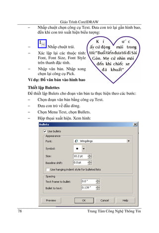 Giáo Trình CorelDRAW
78 Trung Tâm Công Ngh Thông Tin
− Nh p chu t ch n công c Text. a con tr l i g n hình bao,
n khi con tr xu t hi n bi u t ng:
Thi t l p Bulettes
thi t l p Bulets cho o n v#n b n ta th c hi n theo các b c:
− Ch n o n v#n b n b ng công c Text.
− a con tr v u dòng.
− Ch n Menu Text, ch n Bullets.
− H p th ai xu t hi n. Xem hình:
− Nh p chu t trái.
− Xác l p l i các thu c tính:
Font, Font Size, Font Style
trên thanh c tính.
− Nh p v#n b n. Nh p xong
ch n l i công c Pick.
Ví d": v n b n vào hình bao
 