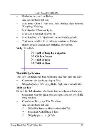 Giáo Trình CorelDRAW
Trung Tâm Công Ngh Thông Tin 79
− ánh d u vào m c Use Bullets
− Xác l p các thu c tính sau:
− M c Font: Ch n 1 Font ch . Font th $ng ch n Symbol;
Wingding; Webding.
− M c Symbol: Ch n m t ký t .
− M c Size: Ch n kích th c kí t .
− M c Baseline shift: V" trí c a kí t so v i $ng chu)n.
− Text frame tobullet: V" trí t- khung v#n b n t i Bullets.
− Bullets to text: kho ng cách t- Bulltes t i v#n b n.
Ví d": Xem hình:
Thôi thi t l p Bulettes
Thôi thi t l p Bulets cho o n v#n b n ta th c hi n theo các b c:
− Ch n o n v#n b n b ng công c Text.
− Nh p chu t ch n bi u t ng Bullet Style trên thanh c tính.
Thi t l p Tab
thi t l p Tab cho o n v#n b n ta th c hi n theo các b c sau:
− Ch n o n v#n b n b ng công c Text. a con tr v u
dòng v#n b n.
− Ch n Menu Text, ch n Tab. Xem hình:
− Xác l p các thu c tính sau:
Nh n Nút Remove All xoá toàn b Tab.
Ch n Nút Add thêm 1 Tab.
Nh p l i giá tr" t i c t Tabs
 