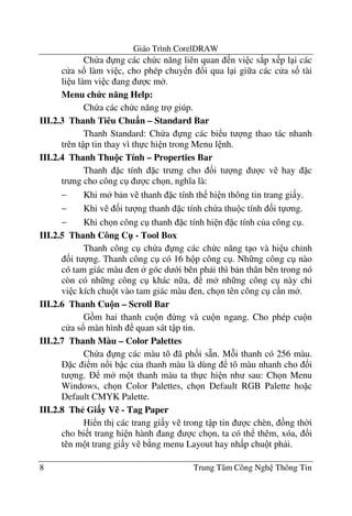 Giáo Trình CorelDRAW
8 Trung Tâm Công Ngh Thông Tin
Ch a ng các ch c n#ng liên quan n vi c s*p x p l i các
c a s! làm vi c, cho phép chuy n !i qua l i gi a các c a s! tài
li u làm vi c ang c m .
Menu ch c n ng Help:
Ch a các ch c n#ng tr giúp.
III.2.3 Thanh Tiêu Chu n – Standard Bar
Thanh Standard: Ch a ng các bi u t ng thao tác nhanh
trên t p tin thay vì th c hi n trong Menu l nh.
III.2.4 Thanh Thu!c Tính – Properties Bar
Thanh c tính c tr ng cho &i t ng c v hay c
tr ng cho công c c ch n, ngh a là:
− Khi m b n v thanh c tính th hi n thông tin trang gi y.
− Khi v &i t ng thanh c tính ch a thu c tính &i t ng.
− Khi ch n công c thanh c tính hi n c tính c a công c .
III.2.5 Thanh Công C" - Tool Box
Thanh công c ch a ng các ch c n#ng t o và hi u ch'nh
&i t ng. Thanh công c có 16 h p công c . Nh ng công c nào
có tam giác màu en góc d i bên ph i thì b n thân bên trong nó
còn có nh ng công c khác n a, m nh ng công c này ch'
vi c kích chu t vào tam giác màu en, ch n tên công c c n m .
III.2.6 Thanh Cu!n – Scroll Bar
G m hai thanh cu n ng và cu n ngang. Cho phép cu n
c a s! màn hình quan sát t p tin.
III.2.7 Thanh Màu – Color Palettes
Ch a ng các màu tô ã ph&i s4n. M i thanh có 256 màu.
c i m n!i b c c a thanh màu là dùng tô màu nhanh cho &i
t ng. m m t thanh màu ta th c hi n nh sau: Ch n Menu
Windows, ch n Color Palettes, ch n Default RGB Palette ho c
Default CMYK Palette.
III.2.8 Th# Gi$y V% - Tag Paper
Hi n th" các trang gi y v trong t p tin c chèn, ng th$i
cho bi t trang hi n hành ang c ch n, ta có th thêm, xóa, !i
tên m t trang gi y v b ng menu Layout hay nh p chu t ph i.
 