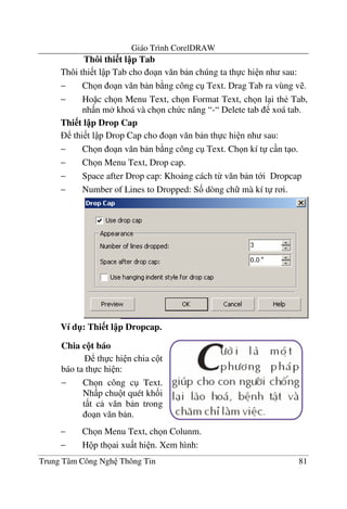 Giáo Trình CorelDRAW
Trung Tâm Công Ngh Thông Tin 81
Thôi thi t l p Tab
Thôi thi t l p Tab cho o n v#n b n chúng ta th c hi n nh sau:
− Ch n o n v#n b n b ng công c Text. Drag Tab ra vùng v .
− Ho c ch n Menu Text, ch n Format Text, ch n l i th< Tab,
nh n m khoá và ch n ch c n#ng “-“ Delete tab xoá tab.
Thi t l p Drop Cap
thi t l p Drop Cap cho o n v#n b n th c hi n nh sau:
− Ch n o n v#n b n b ng công c Text. Ch n kí t c n t o.
− Ch n Menu Text, Drop cap.
− Space after Drop cap: Kho ng cách t- v#n b n t i Dropcap
− Number of Lines to Dropped: S& dòng ch mà kí t r i.
Ví d": Thi t l p Dropcap.
− Ch n Menu Text, ch n Colunm.
− H p th ai xu t hi n. Xem hình:
Chia c!t báo
th c hi n chia c t
báo ta th c hi n:
− Ch n công c Text.
Nh p chu t quét kh&i
t t c v#n b n trong
o n v#n b n.
 