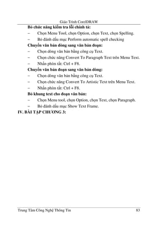 Giáo Trình CorelDRAW
Trung Tâm Công Ngh Thông Tin 83
B6 ch c n ng ki m tra lAi chính t :
− Ch n Menu Tool, ch n Option, ch n Text, ch n Spelling.
− B ánh d u m c Perform automatic spell checking
Chuy n v n b n dòng sang v n b n o1n:
− Ch n dòng v#n b n b ng công c Text.
− Ch n ch c n#ng Convert To Paragraph Text trên Menu Text.
− Nh n phím t*t: Ctrl + F8.
Chuy n v n b n o1n sang v n b n dòng:
− Ch n dòng v#n b n b ng công c Text.
− Ch n ch c n#ng Convert To Artistic Text trên Menu Text.
− Nh n phím t*t: Ctrl + F8.
B6 khung text cho o1n v n b n:
− Ch n Menu tool, ch n Option, ch n Text, ch n Paragraph.
− B ánh d u m c Show Text Frame.
IV. BÀI T)P CH NG 3:
 