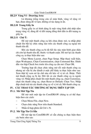 Giáo Trình CorelDRAW
Trung Tâm Công Ngh Thông Tin 9
III.2.9 Vùng V% - Drawing Area
Là kho ng tr&ng trong c a s! màn hình, vùng v r ng vô
h n, c dùng v t m, không có tác d ng in n.
III.2.10 Trang Gi$y In
Trang gi y in có hình dáng là m t vùng hình ch nh t n m
trong vùng v , dùng v &i t ng ng th$i n in &i t ng ra
gi y in.
III.2.11 Chú Ý:
m m t thanh công c khi ch a c m , ta nh p ph i
chu t lên b t k3 ch c n#ng nào trên các thanh công c ngo i tr-
thanh tiêu .
Khi các thanh công c b" t*t h t lúc này màn hình giao di n
ch' còn l i thanh tiêu , th c và thanh cu n. m l i các thanh
công c , ta th c hi n nh sau:
Ch n Menu Layout, ch n Page Setup. H p th ai xu t hi n,
ch n Workspace, Ch n Customization, ch n Command Bar. ánh
d u vào h p Check box tr c tên công c c n m . Ch n OK.
Tr $ng h p ã ch n ch c n#ng m r i m t thanh công c
nh ng nó v(n b" che khu t m t ch khác ta th c hi n nh sau:
Xem th t k% xem nó )n ch! nào r i kéo v v" trí c . Ho c: Thôi
m thanh công c b" )n; D$i t t c các thanh công c ra ngoài
vùng v ; Nh p ph i chu t lên m t thanh công c , ch n Customize,
ch n tên thanh công c , ch n Reset to Default; Ch n Yes; Nh p
úp chu t trái tr các thanh công c v v" trí c ; M thanh công c .
IV. CÁC THAO TÁC TH &NG S' D(NG TRÊN T)P TIN
IV.1. M* M i T p Tin
m m i m t t p tin CorelDRAW chúng ta có th th c
hi n theo các cách:
− Ch n Menu File, ch n New.
− Ch n ch c n#ng New trên thanh Standard.
− Nh n t! h p phím t*t Ctrl + N.
IV.2. M* T p Tin Có S+n
m t p tin CorelDRAW có s4n chúng ta th c hi n theo
các b c nh sau:
 