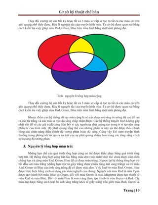 Cơ sở kỹ thuật chế bản
Trang | 10
Thay đổi cường độ của bất kỳ hoặc tất cả 3 màu sơ cấp sẽ tạo ra tất cả các màu có trên
giải quang phổ thấy được. Đây là nguyên tắc của truyền hình màu. Ta có thể được quan sát bằng
cách kiểm tra việc ghép màu Red, Green, Blue trên màn hình bằng một kính phóng đại.
Hình : nguyên lí tổng hợp màu cộng
Thay đổi cường độ của bất kỳ hoặc tất cả 3 màu sơ cấp sẽ tạo ra tất cả các màu có trên
giải quang phổ thấy được. Đây là nguyên tắc của truyền hình màu. Ta có thể được quan sát bằng
cách kiểm tra việc ghép màu Red, Green, Blue trên màn hình bằng một kính phóng đại.
Nhược điểm của hệ thống tái tạo màu cộng là nó cần được rọi sáng ở cường độ cao để tạo
ra các tia trắng và các màu ở một độ sáng chấp nhận được. Các hệ thống truyền hình không gặp
phải vấn đề về các giá trị độ sáng thấp bởi vì các nguồn tự phát quang tạo trong ti vi tạo nên từng
phần tử của hình ảnh. Độ phát quang tổng thể của những phần tử này có thể được điều chỉnh
bằng các chức năng điều chỉnh độ tương phản hoặc độ sáng. Cũng vậy khi xem truyền hình
thường trong phòng tối nó tạo ra ảo ảnh của sự phát quang nhiều hơn trong các tông sáng vì có
sự ra tăng độ tương phản.
3. Nguyên lý tổng hợp màu trừ:
Những hạn chế của quá trình tổng hợp cộng có thể được khắc phục bằng quá trình tổng
hợp trừ. Hệ thống tổng hợp cộng bắt đầu bằng màu đen (một màn hình tivi chưa được cắm điện
chẳng hạn và cộng màu Red, Green, Blue để có được màu trắng. Ngược lại hệ thống tổng hợp trừ
bắt đầu với màu trắng (chẳng hạn một tờ giấy trắng được chiếu bằng ánh sáng trắng) và trừ màu
Red, Green và Blue của ánh sáng trắng để có được màu đen. Việc loại bỏ màu Red, Green, Blue
được thực hiện bằng cách sử dụng các màu nghịch của chúng. Nghịch với màu Red là màu Cyan
được tạo thành bởi màu Blue và Green, đối với màu Green là màu Magrenta được tạo thành từ
màu Red và màu Blue. Đối với màu Blue là màu vàng được tạo thành từ màu Green và Red. Các
màu đạt được bằng cách loại bỏ ánh sáng trắng khỏi tờ giấy trắng vốn gồm màu Red, Green và
 