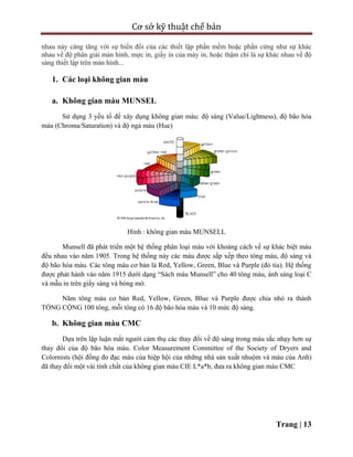 Cơ sở kỹ thuật chế bản
Trang | 13
nhau này càng tăng với sự biến đổi của các thiết lập phần mềm hoặc phần cứng như sự khác
nhau về độ phân giải màn hình, mực in, giấy in của máy in, hoặc thậm chí là sự khác nhau về độ
sáng thiết lập trên màn hình...
1. Các loại không gian màu
a. Không gian màu MUNSEL
Sử dụng 3 yếu tố để xây dụng không gian màu: độ sáng (Value/Lightness), độ bão hòa
màu (Chroma/Saturation) và độ ngả màu (Hue)
Hình : không gian màu MUNSELL
Munsell đã phát triển một hệ thống phân loại màu với khoảng cách về sự khác biệt màu
đều nhau vào năm 1905. Trong hệ thống này các màu được sắp xếp theo tông màu, độ sáng và
độ bão hòa màu. Các tông màu cơ bản là Red, Yellow, Green, Blue và Purple (đỏ tía). Hệ thống
được phát hành vào năm 1915 dưới dạng “Sách màu Munsell” cho 40 tông màu, ánh sáng loại C
và mẫu in trên giấy sáng và bóng mờ.
Năm tông màu cơ bản Red, Yellow, Green, Blue và Purple được chia nhỏ ra thành
TỔNG CỘNG 100 tông, mỗi tông có 16 độ bão hòa màu và 10 mức độ sáng.
b. Không gian màu CMC
Dựa trên lập luận mắt người cảm thụ các thay đổi về độ sáng trong màu sắc nhạy hơn sự
thay đổi của độ bão hòa màu. Color Measurement Committee of the Society of Dryers and
Colornists (hội đồng đo đạc màu của hiệp hội của những nhà sản xuất nhuộm và màu của Anh)
đã thay đổi một vài tính chất của không gian màu CIE L*a*b, đưa ra không gian màu CMC
 