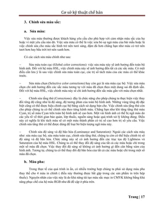 Cơ sở kỹ thuật chế bản
Trang | 17
3. Chỉnh sửa màu sắc:
a. Sửa màu:
Việc sửa màu thường được khách hàng yêu cầu cho phù hợp với cảm nhận màu sắc của họ
hoặc vì một yêu cầu nào đó. Việc sửa màu có thể là việc xóa bỏ sự ngả màu của bài mẫu hoặc là
việc chỉnh sửa cho màu sắc hình trở nên tươi sáng, đậm đà hơn chẳng hạn như màu cỏ trở nên
tươi hơn hay bầu trời trở nên xanh hơn.
Có các cách sửa màu chính như sau:
 Sửa màu toàn cục (Global color corrections): việc sửa màu này sẽ ảnh hưởng đến toàn bộ
hình ảnh. Đối với hệ màu HSL, việc chỉnh màu này sẽ ảnh hưởng đến tất cả các sắc màu. Có một
điều cần lưu ý là sau việc chỉnh sửa màu toàn cục, các trị số tách màu của các màu có thể khác
trước.
 Sửa màu chọn (Selective color corrections) hay còn gọi là sửa màu cục bộ: Việc sửa màu
chọn chỉ ảnh hưởng đến các sắc màu tương tự với màu đã chọn theo một dung sai đã định sẵn.
Đối với hệ màu HSL, việc chỉnh màu này sẽ chỉ ảnh hưởng đến sắc màu gần với màu chọn nhất.
 Chỉnh sửa tầng thứ (Corrections): đây là chức năng cho phép chúng ta thực hiện việc thay
đổi tông độ cũng như là độ sáng, độ tương phản của toàn bộ hình ảnh. Những vùng tông độ đặc
biệt cũng có thể được hiệu chỉnh cục bộ bằng cách sử dụng bản che. Việc chỉnh sửa tầng thứ còn
cho phép chúng ta có thể chỉnh sửa theo từng kênh màu. Chẳng hạn như khi tăng tầng thứ màu
Cyan, trị số màu Cyan trên toàn bộ hình ảnh sẽ cao hơn. Một vài hình ảnh có thể bị ngã màu do
các yếu tố về thời gian bảo quản, lớp thuốc, nguồn sáng hoặc quá trình xử lý không đúng. Điều
này có nghĩa là khi tách màu sẽ có một màu thành phần có trị số cao hơn trị số yêu cầu. Việc
chỉnh sửa tầng thứ có thể được dùng để loại bỏ hiện tượng ngã màu này.
 Chỉnh sửa độ sáng và độ bão hòa (Luminance and Saturation): Ngoài các cách sửa màu
như: sửa màu cục bộ, sửa màu toàn cục, chỉnh sửa tầng thứ, chúng ta còn có thể hiệu chỉnh trị số
độ sáng và độ bão hòa. Chức năng này sẽ có ảnh hưởng đến các trục tọa độ Lightness và
Saturation của hệ màu HSL. Chúng ta có thể thay đổi độ sáng của tất cả các màu hoặc chỉ trong
một số màu đã chọn. Việc thay đổi độ sáng sẽ không có ảnh hưởng gì đến cân bằng xám của
hình ảnh. Tương tự, chúng ta có thể thay đổi độ bão hòa của tất cả các màu hoặc chỉ trong một số
màu đã chọn.
b. Màu pha:
Trong thực tế của quá trình in ấn, có nhiều trường hợp chúng ta phải sử dụng màu pha
thay thế cho 4 màu in chính ( điều này thường được bắt gặp trong các sản phẩm in trên hộp
thuốc). Nguyên nhân của việc này là do khả năng tái tạo màu sắc mực in CMYK không bằng khả
năng phục chế của hệ màu RGB như đã đề cập ở phía trên.
 