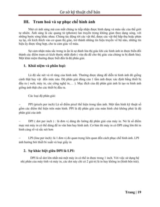 Cơ sở kỹ thuật chế bản
Trang | 19
III. Tram hoá và sự phục chế hình ảnh
Nhờ có ánh sáng mà con mắt chúng ta tiếp nhận được hình dạng và màu sắc của thế giới
tự nhiên. Ánh sáng là các quang tử (photon) lan truyền trong không gian theo dạng sóng, với
những bước sóng khác nhau. Chúng tác động tới các vật thể, được các vật thể hấp thụ hoặc phản
xạ lại, rồi kích thích vào cơ quan thị giác, trở thành nhũng tín hiệu truyền về bộ não, những tín
hiệu ấy được tổng hợp, cho ta cảm giác về màu.
Sự cảm nhận màu sắc trong in ấn là sự đánh lừa thị giác khi các hình ảnh in được biến đổi
thành các điểm tram có kích thước nhất định ( vừa đủ để cho thị giác của chúng ta bị đánh lừa).
Một khái niệm thường được biết đến là độ phân giải.
1. Khái niệm và phân loại:
Là độ sắc nét và rõ ràng của hình ảnh. Thường được dùng để diễn tả hình ảnh đó giống
cảnh thật hay vật đến mức nào. Độ phân giải đúng của 1 tấm ảnh được xác định bằng thiết bị
đầu ra ( web, máy in, các công nghệ in,… ). Mục đích của độ phân giải ảnh là tạo ra hình ảnh
giống ảnh thật cho các thiết bị đầu ra.
Các loại độ phân giải:
 PPI (pixels per inch) Là số điểm pixel thể hiện trong tấm ảnh. Một tấm hình kỹ thuật số
gồm các điểm thể hiện trên màn hình. PPI là độ phân giải của màn hình chứ không phải là độ
phân giải của ảnh
 DPI ( dot per inch ) : là đơn vị dùng đo lường độ phân giải của máy in. Nó là số điểm
mực mà máy in có thể dùng để in văn bản hay hình ảnh. Cơ bản thì máy in có DPI càng lớn thì in
hình càng rõ và sắc nét hơn
 LPI (line per inch) :là 1 đơn vị đo quan trọng liên quan đến cách phục chế hình ảnh. LPI
ảnh hưởng bởi thiết bi xuất và loại giấy in
2. Sự khác biệt giữa DPI là LPI:
DPI là số dot lớn nhất mà một máy in có thể in được trong 1 inch. Với việc sử dụng hệ
nhị phân của máy tính và máy in, các dot này chí có 2 giá trị là in hay không in (hình bên trái).
 