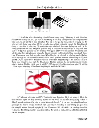 Cơ sở kỹ thuật chế bản
Trang | 20
LPI là số dot tròn – là tập hợp của nhiều dot vuông trong DPI) trong 1 inch (hình bên
phải) Do khi in máy chỉ có 2 lựa chọn in hay không in nên máy không thể tạo các vùng màu như
màu xám, mà chỉ có thể in màu trắng hay đen. Để có thể giả lập màu, máy in sử dụng các dot
tròn với kích thước khác nhau, để khi xếp gần nhau với độ phân giải cao có thể dánh lừa mắt
chúng ta cảm nhận là màu xám. Để tạo các dot tròn, máy in sử dụng một tập hợp mô hình các dot
vuông (như hình bên trái). Độ phân giải của máy in càng cao thì các dot tạo ra càng tròn hơn.
Đơn vị đo độ phân giải của các dot tròn này được gọi là LPI bơi vì mỗi dot tròn đều có một tâm.
Và tâm này được đặt cách đều nhau cho dù dot tròn này có kích thước khác nhau (kích thước
khác để đạt được mục đích tạo màu xám). Nếu nhìn gần các bức ảnh in trên báo, ta sẽ thấy bức
ảnh là tập hợp của các dot với kích thước khác nhau. Một bức ảnh trên báo thường có độ phân
giải 85 LPI, có nghĩa là nếu dùng kính lúp, bạn có thể đếm được khoảng 85 dot tròn nhỏ với kích
thước khác nhau trên mỗi inch. Và để đạt được độ phân giải sao cho các dot tương đối tròn thì
máy in phải có độ phân giải ít nhất là 600 DPI. Một tạp chí bóng láng thường ở vào 150 tới 200
LPI, có nghĩa máy dùng để in cần có độ phân giải ít nhất là 2400 DPI.
LPI cũng có góc xoay như DPI. Thường thì màu đen được đặt ở góc xoay 45 để có thể
đánh lừa mắt người tốt. Hãy thử xoay một tờ báo 45 độ để các dot nằm thẳng đứng và ban sẽ
thấy rõ hơn các dot tròn. Các máy in có thể kiểm soát được LPI là các máy lớn, sản phẩm có qua
giai đoạn chế bản và có đặc tính thích hợp. Các máy in phun hay in laser không qua giai đoạn
chế bản phù hợp thì dùng các nguyên lý khác để tạo màu. Nói cách khác: các bạn hay nhầm line
và dot, line đây không phải là 1 hàng dot, mà line đây chính là một dot trong LPI nhằm phân biệt
với dot trong DPI.
 