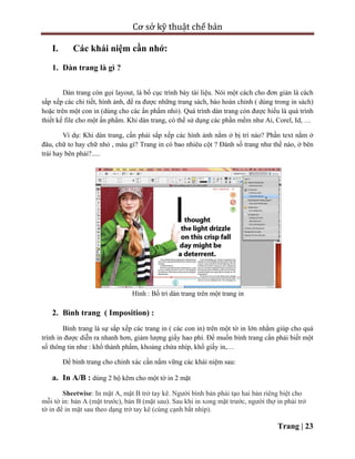 Cơ sở kỹ thuật chế bản
Trang | 23
I. Các khái niệm cần nhớ:
1. Dàn trang là gì ?
Dàn trang còn gọi layout, là bố cục trình bày tài liệu. Nói một cách cho đơn giản là cách
sắp xếp các chi tiết, hình ảnh, để ra được những trang sách, báo hoàn chỉnh ( dùng trong in sách)
hoặc trên một con in (dùng cho các ấn phẩm nhỏ). Quá trình dàn trang còn được hiểu là quá trình
thiết kế file cho một ấn phẩm. Khi dàn trang, có thể sử dụng các phần mềm như Ai, Corel, Id, …
Ví dụ: Khi dàn trang, cần phải sắp xếp các hình ảnh nằm ở bị trí nào? Phần text nằm ở
đâu, chữ to hay chữ nhỏ , màu gì? Trang in có bao nhiêu cột ? Đánh số trang như thế nào, ở bên
trái hay bên phải?.....
Hình : Bố trí dàn trang trên một trang in
2. Bình trang ( Imposition) :
Bình trang là sự sắp xếp các trang in ( các con in) trên một tờ in lớn nhằm giúp cho quá
trình in được diễn ra nhanh hơn, giảm lượng giấy hao phí. Để muốn bình trang cần phải biết một
số thông tin như : khổ thành phẩm, khoảng chừa nhíp, khổ giấy in,…
Để bình trang cho chính xác cần nắm vững các khái niệm sau:
a. In A/B : dùng 2 bộ kẽm cho một tờ in 2 mặt
Sheetwise: In mặt A, mặt B trở tay kê. Người bình bản phải tạo hai bản riêng biệt cho
mỗi tờ in: bản A (mặt trước), bản B (mặt sau). Sau khi in xong mặt trước, người thợ in phải trở
tờ in để in mặt sau theo dạng trở tay kê (cùng cạnh bắt nhíp).
 