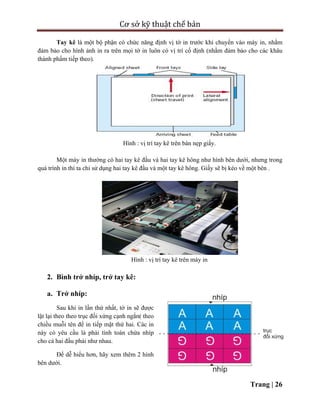 Cơ sở kỹ thuật chế bản
Trang | 26
Tay kê là một bộ phận có chức năng định vị tờ in trước khi chuyển vào máy in, nhằm
đảm bảo cho hình ảnh in ra trên mọi tờ in luôn có vị trí cố định (nhằm đảm bảo cho các khâu
thành phẩm tiếp theo).
Hình : vị trí tay kê trên bàn nẹp giấy.
Một máy in thường có hai tay kê đầu và hai tay kê hông như hình bên dưới, nhưng trong
quá trình in thì ta chỉ sử dụng hai tay kê đầu và một tay kê hông. Giấy sẽ bị kéo về một bên .
Hình : vị trí tay kê trên máy in
2. Bình trở nhíp, trở tay kê:
a. Trở nhíp:
Sau khi in lần thứ nhất, tờ in sẽ được
lật lại theo theo trục đối xứng cạnh ngắn( theo
chiều muỗi tên để in tiếp mặt thứ hai. Các in
này có yêu cầu là phải tính toán chừa nhíp
cho cả hai đầu phải như nhau.
Để dễ hiểu hơn, hãy xem thêm 2 hình
bên dưới.
 