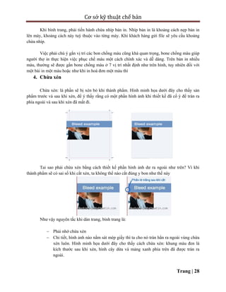 Cơ sở kỹ thuật chế bản
Trang | 28
Khi bình trang, phải tiến hành chừa nhíp bản in. Nhíp bản in là khoảng cách nẹp bản in
lên máy, khoảng cách này tuỳ thuộc vào từng máy. Khi khách hàng gửi file sẽ yêu cầu khoảng
chừa nhíp.
Việc phải chú ý gắn vị trí các bon chồng màu cũng khá quan trọng, bone chồng màu giúp
người thợ in thực hiện việc phục chế màu một cách chính xác và dễ dàng. Trên bản in nhiều
màu, thường sẽ được gắn bone chồng màu ở 7 vị trí nhất định như trên hình, tuy nhiên đối với
một bài in một màu hoặc như khi in hoá đơn một màu thì
4. Chừa xén
Chừa xén: là phần sẽ bị xén bỏ khi thành phẩm. Hình minh họa dưới đây cho thấy sản
phẩm trước và sau khi xén, để ý thấy rằng có một phần hình ảnh khi thiết kế đã cố ý để tràn ra
phía ngoài và sau khi xén đã mất đi.
Tai sao phải chừa xén bằng cách thiết kế phần hình ảnh dư ra ngoài như trên? Vì khi
thành phẩm sẽ có sai số khi cắt xén, ta không thể nào cắt đúng y bon như thế này
Như vậy nguyên tắc khi dàn trang, bình trang là:
 Phải nhớ chừa xén
 Chi tiết, hình ảnh nào nằm sát mép giấy thì ta cho nó tràn hẳn ra ngoài vùng chừa
xén luôn. Hình minh họa dưới đây cho thấy cách chừa xén: khung màu đen là
kích thước sau khi xén, hình cây dừa và mảng xanh phía trên đã được tràn ra
ngoài.
 