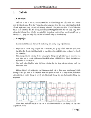 Cơ sở kỹ thuật chế bản
Trang | 2
I. Chế bản
1. Khái niệm:
Chế bản là làm ra bản in, nói cách khác nó là cách kết hợp chữ viết, tranh ảnh... thành
một tài liệu sẵn sàng để in ấn. Trước đây, công việc này được làm hoàn toàn thủ công và rất
vất vả. Ngày nay, cùng với cuộc cách mạng máy tính, công việc của nhân viên chế bản điện
tử đã hoàn toàn thay đổi. Họ có sự giúp sức của những phần mềm chế bản ngày càng được
nâng cấp hiện đại hơn, tiện lợi hơn và nhiều tính năng vượt trội hơn như QuarkXPress, In
Design, AI,.. giúp cho công việc chế bản trở nên dễ dàng và nhanh chóng.
2. Công việc :
Đối với một nhân viên chế bản thì họ thường làm những công việc như sau:
 Nhận file do khách hàng chuyển đến và kiểm tra, xử lý một số lỗi trước khi xuất phim
hay kẽm. Do đó cần biết hầu như tất cả các phần mềm mà khách hàng sử dụng (vd Corel,
AI, InDesign,...
 Bình trang điện tử, cái này thì tùy sử dụng hệ thống máy ghi trên lưu đồ làm việc của
từng hãng mà ta có các phần mềm bình khác nhau, vd Heidelberg thì có SignaStation,
Screen thì có FlatWorker,...
 Vận hành máy ghi phim hoặc ghi kẽm, cái này tùy vào từng máy mà có quy trình vận
hành khác nhau.
Không chỉ thế, một nhân viên chế bản được đánh giá và được xem như là người định
hướng đi cho quá trình in ấn. Họ hiểu được sản phẩm in được in và được thành phẩm theo
cách nào từ đó bù trừ thông số hợp lí trên bản in để không làm ảnh hưởng đến những giai
đoạn sau.
Hình : Quá trình chế bản bố trí các con in trên bản in và định vị các đường cấn cho công
đoạn thành phẩm
 