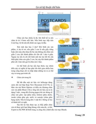 Cơ sở kỹ thuật chế bản
Trang | 29
Chừa xén bao nhiêu là đủ: khi thiết kế ta nên
chừa từ từ 3-5mm mỗi bên. Nếu bình trực tiếp trên
Corel hay AI thì nên để chính xác ngay từ đầu.
Xén một dao hay 2 dao? Khi bình các sản
phẩm, ví dụ tờ rơi, nếu giữa 2 con là nền giấy trắng
hoặc nền màu như nhau thì lúc này không cần chừa xén
giữa 2 con, khi thành phẩm chỉ cần cắt 1 dao ở giữa.
Ngược lại nếu là chi tiết hình ảnh từa lưa hết thì cần
thiết phải chừa xén giữa 2 con, lúc này khi thành phẩm
phải cắt 2 dao nên gọi là chừa xén 2 dao.
Có thể bình cắt hai nếu bạn thích, tuy nhiên
điều này có nghĩa là bạn phải tốn thời gian nhiều hơn
trong công đoạn cắt và chấp nhận những rủi ro có thể
xảy ra trong quá trình cắt.
 Chừa xén trong Id:
Để bắt đầu một tài liệu với InDesign đúng
cách, khi mở hộp thoại New Document (Ctrl+N), ta
bấm vào nút More Options và điền các khoảng chừa
xén vào phần Bleed. Chú ý rằng nếu tài liệu của ta là
dạng 2 mặt - trang đôi (Facing pages) thì các thông số
chừa xén gồm: top (phía trên), bottom (phía dưới),
inside (chừa phía gáy sách) và outside (chừa phía
bụng sách). Nếu là trang đơn 1 mặt thì 2 thông số kia
sẽ thành left và right.
Sau khi tài liệu được tạo, ta thấy phần chừa
xén sẽ được giới hạn bằng khung viền màu đỏ, và khi
Export ra file PDF để bình trang, ta cũng chú ý đánh dấu vào mục Bleeds.
 