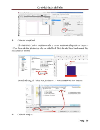 Cơ sở kỹ thuật chế bản
Trang | 30
 Chừa xén trong Corel
Để xuất PDF từ Corel và có chừa tràn nền, ta cần set bleed trước bằng cách vào Layout --
> Page Setup và nhập khoảng tràn nền vào phần bleed. Đánh dấu vào Show bleed area để thấy
phần chừa xén trên file
Khi thiết kế xong, để xuất ra PDF, ta vào File --> Publish to PDF và chọn như sau:
 Chừa xén trong Ai:
 