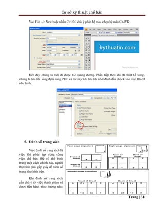 Cơ sở kỹ thuật chế bản
Trang | 31
Vào File --> New hoặc nhấn Ctrl+N, chú ý phần hệ màu chọn hệ màu CMYK
Đến đây chúng ta mới đi được 1/2 quãng đường. Phần tiếp theo khi đã thíêt kế xong,
chúng ta lưu file sang định dạng PDF và lúc này khi lưu file nhớ đánh dấu check vào mục Bleed
như hình:
5. Đánh số trang sách
Việc đánh số trang sách là
việc khá phức tạp trong công
việc chế bản. Để có thể bình
trang một cách chính xác, người
thợ bình phải gấp giấy để đánh số
trang như hình bên.
Khi đánh số trang sách
cần chú ý tới việc thành phẩm sẽ
được tiến hành theo hướng nào:
 
