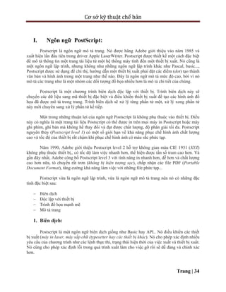 Cơ sở kỹ thuật chế bản
Trang | 34
I. Ngôn ngữ PostScript:
Postscript là ngôn ngữ mô tả trang. Nó được hãng Adobe giới thiệu vào năm 1985 và
xuất hiện lần đầu tiên trong driver Apple LaserWriter. Postscript được thiết kế một cách đặc biệt
để mô tả thông tin một trang tài liệu từ một hệ thống máy tính đến một thiết bị xuất. Nó cũng là
một ngôn ngữ lập trình, nhưng không như những ngôn ngữ lập trình khác như Pascal, basic...,
Postscript được sử dụng để chỉ thị, hướng dẫn một thiết bị xuất phải đặt các điểm (dot) tạo thành
văn bản và hình ảnh trong một trang như thế nào. Đây là ngôn ngữ mô tả mức độ cao, bởi vì nó
mô tả các trang như là một nhóm các đối tượng đồ họa nhiều hơn là mô tả chi tiết của chúng.
Postscript là một chương trình biên dịch độc lập với thiết bị. Trình biên dịch này sẽ
chuyển các dữ liệu sang mã thiết bị đặc biệt và điều khiển thiết bị xuất để tạo các hình ảnh đồ
họa đã được mô tả trong trang. Trình biên dịch sẽ xử lý từng phần tử một, xử lý xong phần tử
này mới chuyển sang xử lý phần tử kế tiếp.
Một trong những thuận lợi của ngôn ngữ Postscript là không phụ thuộc vào thiết bị. Điều
này có nghĩa là một trang tài liệu Postscript có thể được in trên mọi máy in Postscript hoặc máy
ghi phim, ghi bản mà không hề thay đổi và đạt được chất lượng, độ phân giải tối đa. Postscript
nguyên thủy (Postscript level 1) có một số giới hạn về khả năng phục chế hình ảnh chất lượng
cao và tốc độ của thiết bị rất chậm khi phục chế hình ảnh có màu sắc phức tạp.
Năm 1990, Adobe giới thiệu Postscript level 2 hỗ trợ không gian màu CIE 1931 (XYZ)
không phụ thuộc thiết bị,, có tốc độ làm việc nhanh hơn, thể hiện được tần số tram cao hơn. Và
gần đây nhất, Adobe công bố Postscript level 3 với tính năng in nhanh hơn, dễ hơn và chất lượng
cao hơn nữa, tô chuyển rất trơn (không bị hiện tượng sọc), chấp nhận các file PDF (Portable
Document Format), tăng cường khả năng làm việc với những file phức tạp...
Postscript vừa là ngôn ngữ lập trình, vừa là ngôn ngữ mô tả trang nên nó có những đặc
tính đặc biệt sau:
 Biên dịch
 Độc lập với thiết bị
 Trình đồ họa mạnh mẽ
 Mô tả trang
1. Biên dịch:
Postscript là một ngôn ngữ biên dịch giống như Basic hay APL. Nó điều khiển các thiết
bị xuất (máy in laser, máy sắp chữ (typesetter hay các thiết bị khác). Nó cho phép xác định nhiều
yêu cầu của chương trình như các lệnh thực thi, trạng thái hiện thời của việc xuất và thiết bị xuất.
Nó cũng cho phép xác định lỗi trong quá trình xuất làm cho việc gỡ rối sẽ dễ dàng và chính xác
hơn.
 