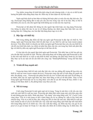 Cơ sở kỹ thuật chế bản
Trang | 35
Tuy nhiên, trong thực tế trình biên dịch cũng là một chương trình, vì vậy nó có thể bị ảnh
hưởng bởi phần mềm đang được thực thi. Điều này sẽ làm chậm tốc độ biên dịch.
Ngôn ngữ biên dịch tự bản thân nó không bắt buộc phải có một cấu trúc đặc biệt nào. Do
vậy, Postscript cũng không đặt ra một yêu cầu cấu trúc trong việc mô tả tài liệu. Đây có thể là
một điểm yếu của nó, nếu như người lập trình không tạo ra một cấu trúc mạch lạc.
Postscript có thể phản hồi thông tin cho người lập trình hoặc các ứng dụng Postscript.
Các thông tin phản hồi này là các trị số thông thường xác định trạng thái hiện thời của môi
trường thực thi. Chẳng hạn, các font đặc biệt đang được nạp và có sẵn.
2. Độc lập với thiết bị:
Một trong những đặc điểm nổi bật của ngôn ngữ Postscript là độc lập với thiết bị. Nói
chung, ngôn ngữ Postscript được thiết kế phù hợp với các thiết bị xuất tạo tram (raster-output
devices). Việc điều chỉnh và chuyển các lệnh của ngôn ngữ Postscript theo yêu cầu của thiết bị là
vấn đề của trình biên dịch, tuy nhiên nó phải bảo đảm cấu trúc của trang hay hình ảnh phải độc
lập với thiết bị, điều này ngôn ngữ Postscript có thể làm rất tốt.
Có hai tiện ích cho người lập trình ngôn ngữ Postscript. Thứ nhất, bạn có thể lưu giữ các
yêu cầu đặc biệt của thiết bị xuất. Thứ hai, một trang được mô tả bằng ngôn ngữ Postscript có thể
in thử trên một thiết bị và xuất ra một thiết bị khác mà không cần phải hiệu chỉnh lại các lệnh.
Đây thực sự là các tiện ích rất cần thiết cho công việc "DesktopPublishing" trong chế bản hiện
đại.
3. Trình đồ hoạ mạnh mẽ:
Postscript được thiết kế một cách đặc biệt cho việc tạo những đối tượng đồ họa trên các
thiết bị xuất tạo tram (raster-output devices). Postscript cung cấp một số tính năng rất mạnh mẽ
như: thu phóng, xoay... Postscript cho phép liên kết các text và hình ảnh một cách rất dễ dàng và
tự nhiên, điều mà các ngôn ngữ khác hay thực hiện bằng cơ khí sẽ rất khó khăn. Thực ra bên
trong ngôn ngữ Postscript các ký tự cũng được xem như là các đối tượng đồ họa, chính vì vậy
chúng có thể được định vị, thu phóng hoặc xoay theo yêu cầu.
4. Mô tả trang:
Cuối cùng Postscript là một ngôn ngữ mô tả trang. Trang là một đơn vị tất yếu của việc
xuất trên một thiết bị xuất tạo tram. Postscript ghi nhận khái niệm trang một cách đơn giản như
là một không gian hai chiều. Hình ảnh được "xây dựng" trên trang bằng cách "tô" ("paint") trên
vùng chọn. Việc tô ở trên trang có thể ở dưới dạng các ký tự, đường kẻ, mẫu tô hay hình ảnh
chuyển tông. Việc tô có thể là màu, đen, trắng hay bất cứ mức độ xám nào. Một thiết bị xuất tạo
tram chuẩn bị một số yếu tố cần thiết cho việc xuất một trang bằng cách thiết lập mỗi một điểm
trên trang bằng một trị số chính xác. Cho việc xuất đen trắng, các điểm này hay còn gọi là các
pixel sẽ có giá trị hoặc là 0 hoặc là 1 đại diện cho điểm đó là điểm trắng hay là điểm đen. Do
 
