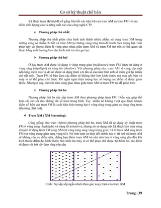 Cơ sở kỹ thuật chế bản
Trang | 39
Kỹ thuật tram Hybrid đã cố gắng liên kết các tiện ích của tram AM và tram FM với ưu
điểm chất lượng cao và năng suất cao của công nghệ CTP.
 Phương pháp thứ nhất:
Phương pháp thứ nhất phân chia hình ảnh thành nhiều phần, sử dụng tram FM trong
những vùng có nhiều chi tiết và tram AM tại những vùng tông tram để tránh hiện tượng hạt. Giải
pháp này có nhược điểm là vùng giao nhau giữa tram AM và tram FM trở nên có thể quan sát
được bằng mắt thường làm cho hình ảnh trở nên giả tạo.
 Phương pháp thứ hai
Ở đây tram AM được sử dụng ở vùng trung gian (midletone), tram FM được sử dụng ở
vùng sáng (highlight) và vùng tối (shadow). Với phương pháp này, tram AM sẽ cung cấp một
nền tông mềm mại và do nó được sử dụng tram với tần số cao nên hình ảnh sẽ được giữ lại nhiều
chi tiết nhất. Tram FM sẽ bảo đảm các điểm sẽ không nhỏ hơn kích thước mà máy ghi bản và
máy in có thể phục chế được. Để ngăn ngừa hiện tượng hạt, số lượng các điểm sẽ được giảm
thiểu. Nhưng ở đây, một lần nữa vùng giao nhau giữa tram AM và tram FM rất dễ phân biệt.
 Phương pháp thứ ba
Phương pháp thứ ba sắp xếp tram AM theo phương pháp tram FM. Điều này giúp thể
hiện chi tiết tốt cho những tần số tram trung bình. Tuy nhiên nó không vượt qua được nhược
điểm cố hữu của tram FM là xuất hiện hiện tượng hạt ở vùng tông trung gian và vùng tông tram
đều tông (flat tint).
 Tram XM ( XM Screening):
Cũng giống như tram Hybrid phương pháp thứ ba, tram XM đã áp dụng kỹ thuật tram
FM ở vùng sáng (highlight) và vùng tối (shadow), nhưng nó sử dụng một kỹ thuật làm mịn vùng
chuyển từ dạng tram FM sang AM (từ vùng sáng sang vùng trung gian) và từ tram AM sang tram
FM (từ vùng trung gian sang vùng tối). Nó tính toán sự thay đổi chính xác vị trí nơi mà tram AM
sẽ không còn ưu điểm nữa, chẳng hạn điểm tram AM trở nên nhỏ hơn ở vùng sáng cho đến khi
kích thước điểm đạt kích thước nhỏ nhất mà máy in có thể phục chế được, từ điểm đó, các điểm
sẽ được rút bớt tùy theo tông yêu cầu
Hình : Sự sắp sếp ngẫu nhiên theo góc xoay tram của tram XM
 