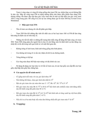 Cơ sở kỹ thuật chế bản
Trang | 40
Tram ở vùng sáng và vùng tối trông giống như tram FM, tuy nhiên thực sự nó không hẵn
là như vậy. Mặc dù vùng tram FM sử dụng những điểm nhỏ được điều khiển theo dạng FM,
nhưng chúng vẫn được sắp xếp theo góc xoay tram như là một sự tiếp diễn của góc xoay tram
AM ở vùng trung gian. Đó cũng là lý do tại sao chúng được gọi là tram XM hay là tram Cross
Modulated.
 Hiệu quả tram XM:
 Tần số tram cao nhưng chỉ cần đô phân giải thấp.
 Tram XM liên kết những đặc tính tốt nhất của cả hai loại tram AM và FM đã làm tăng
khả năng ổn định của nó trên máy in.
 Những chi tiết tốt nhất và những đối tượng khó nhất cũng dễ dàng thể hiện cùng với tram
XM. Tram XM cũng giúp cho người thợ in duy trì cân bằng xám ổn định dưới sự dao động của
nhiệt độ và tốc độ trong suốt quá trình in với một thời gian dài.
 Không trông rõ lưới tram, hình ảnh trông giống như hình photo.
 Các đường nét trong rõ và sắc nét, thậm chí đó là các đường mảnh.
 Trông không có độ hạt.
 Các tông màu được thể hiện mịn màng với độ chính xác cao.
 Sử dụng đa dạng các loại máy in với tần số tram cao, từ các loại giấy cao cấp đến các loại
giấy cấp thấp như giấy báo chẳng hạn.
 Các nguyên tắc để tránh morie’:
 Cố gắng tách mỗi màu với các góc lệch nhau 300
 Nếu không thể được, chọn góc lệch nhỏ nhất là 150
 Đặt các góc tram cho các màu như sau: C: 150
, Bk: 450
, M: 750
và Y: 00
 Đổi góc tram cho màu Bk là 750
và M là 450
nếu hình ảnh cónhiều màu sinh động (điều
này để tránh xung đột giữa màu M và Y)
 Đổi góc tram cho màu Bk là 150
và C là 450
nếu hình ảnh có tông xanh lục trội hơn (điều
này để tránh xung đột giữa màu C và Y)
 Nếu chỉ in có ba màu hoặc nếu màu đen không nhiều đổi góc tram màu Y là 450
b. Trapping:
 