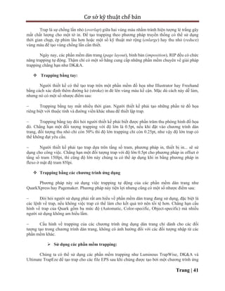 Cơ sở kỹ thuật chế bản
Trang | 41
Trap là sự chồng lấn nhỏ (overlap) giữa hai vùng màu nhằm tránh hiện tượng lé trắng gây
mất chất lượng cho một tờ in. Để tạo trapping theo phương pháp truyền thống có thể sử dụng
thời gian chụp, ép phim lâu hơn hoặc một số kỹ thuật mở rộng (enlarge) hay thu nhỏ (reduce)
vùng màu để tạo vùng chồng lấn cần thiết.
Ngày nay, các phần mềm dàn trang (page layout), bình bản (imposition), RIP đều có chức
năng trapping tự động. Thậm chí có một số hãng cung cấp những phần mềm chuyên về giải pháp
trapping chẳng hạn như DK&A.
 Trapping bằng tay:
Người thiết kế có thể tạo trap trên một phần mềm đồ họa như Illustrator hay Freehand
bằng cách xác định thêm đường kẻ (stroke) in đè lên vùng màu kế cận. Mặc dù cách này dễ làm,
nhưng nó có một số nhược điểm sau:
 Trapping bằng tay mất nhiều thời gian. Người thiết kế phải tạo những phần tử đồ họa
riêng biệt với thuộc tính và đường viền khác nhau để thiết lập trap.
 Trapping bằng tay đòi hỏi người thiết kế phải biết được phần trăm thu phóng hình đồ họa
đó. Chẳng hạn một đối tượng trapping với độ lớn là 0.5pt, nếu khi đặt vào chương trình dàn
trang, đối tượng thu nhỏ chỉ còn 50% thì độ lớn trapping chỉ còn 0.25pt, như vậy độ lớn trap có
thể không đạt yêu cầu.
 Người thiết kế phải tạo trap dựa trên tầng số tram, phương pháp in, thiết bị in... sẽ sử
dụng cho công việc. Chẳng hạn một đối tượng trap với độ lớn 0.5pt cho phương pháp in offset ở
tầng số tram 150lpi, thì cũng độ lớn này chúng ta có thể áp dụng khi in bằng phương pháp in
flexo ở mật độ tram 85lpi.
 Trapping bằng các chương trình ứng dụng
Phương pháp này sử dụng việc trapping tự động của các phần mềm dàn trang như
QuarkXpress hay Pagemaker. Phương pháp này tiện lợi nhưng cũng có một số nhược điểm sau:
 Đòi hỏi người sử dụng phải rất am hiểu về phần mềm dàn trang đang sử dụng, đặc biệt là
các lệnh về trap, nếu không việc trap có thể làm cho kết quả trở nên tồi tệ hơn. Chẳng hạn cấu
hình về trap của Quark gồm ba mức độ (Automatic, Color-specific, Object-specific) mà nhiều
người sử dụng không am hiểu lắm.
 Cấu hình về trapping của các chương trình ứng dụng dàn trang chỉ dành cho các đối
tượng tạo trong chương trình dàn trang, không có ảnh hưởng đối với các đối tượng nhập từ các
phần mềm khác.
 Sử dụng các phần mềm trapping:
Chúng ta có thể sử dụng các phần mềm trapping như Luminous TrapWise, DK&A và
Ultimate TrapEze để tạo trap cho các file EPS sau khi chúng được tạo bởi một chương trình ứng
 