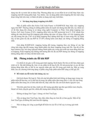 Cơ sở kỹ thuật chế bản
Trang | 42
dụng nào đó và trước khi nó được Rip. Phương pháp này có ưu điểm là nó có thể thực hiện việc
trapping một đối tượng phức hợp. Tuy nhiên, việc sử dụng phần mềm trapping đòi hỏi một công
đoạn riêng biệt trên máy và thậm chí phải sử dụng một máy tính khác.
 Sử dụng ứng dụng trapping trên RIP:
Một số phần mềm như Scitex Full Auto-Frame và RAMPAGE thực hiện việc trapping
ngay trên RIP. Thường chúng là những phần mềm rất mạnh mẽ nhưng khá đắt tiền, tuy nhiên nó
sẽ rất hữu dụng khi chúng ta sử dụng công nghệ Computer to Plate. Giải pháp trapping của
Scitex, Full Auto Frames (FAF), trapping điểm trên các RIP postscript level 2. FAF chuẩn hóa
những sắc màu thích hợp khi trapping giữa những cặp màu với nhau, khác với việc trapping giữa
các đối tượng lân cận. FAF sẽ tự động trapping theo những thiết lập về tram trong file, kỹ thuật
này sẽ làm giảm tốc độ của RIP từ 15-30% nhưng kiểm soát được các thông số trapping đồng
nhất.
Giải pháp RAMPAGE: trapping hướng đối tượng, trapping theo các thông số xác lập
riêng trên từng cặp đối tượng, từng thành phần cần được trapping trong một file. Sau đó sẽ thu
hẹp (chokes) hay mở rộng (spread) những thành phần này trong quá trình tạo tram đồng thời tạo
ra trapping. Kiểu trapping này không ảnh hưởng đến tốc độ của RIP nhưng các thông số trapping
không đồng nhất với nhau rất khó kiểm soát.
III. Phòng tránh các lỗi khi RIP
Có nhiều lý do gây ra lỗi trong quá trình ripping. Kích thước file lớn có thể làm chậm quá
trình xử lý. Bộ nhớ không đủ, font và các phần tử đồ họa bị lỗi, lỗi mã postscript và các dữ liệu
không đúng khác đều có thể là các nguyên nhân gây nên lỗi trong quá trình rip. Một sự xung
khắc của các chương trình ứng dụng và phần cứng hoặc phần mềm RIP cũng có thể gây lỗi.
 Để tránh các lỗi trước khi chúng xảy ra:
 Giữ kích thước file hợp lý. Nên cắt cúp bớt phần hình ảnh không sử dụng ngay trong các
phần mềm đồ họa hay xử lý ảnh hơn là trong các phần mềm dàn trang (bởi vì việc cắt cúp trong
phần mềm dàn trang chỉ có tính chất hiển thị, thực chất file vẫn còn kích thước nguyên vẹn).
 Nên đơn giản hóa tài liệu, tránh các đối tượng quá phức tạp như quá nhiều tram chuyển,
blend với bước chuyển quá lớn, nhiều đối tượng nằm chồng lên nhau...
 Không sử dụng font Type 1 chung với font TrueType.
 Nếu sử dụng font TrueType, hãy chắc chắn rằng các font đó có bản quyền. Một số bộ
font TrueType cũ không thể tram hóa khi ripping.
 Nên sử dụng các công cụ preflight để kiểm tra các lỗi có thể xảy ra trong quá trình
ripping.
 