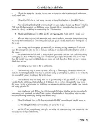 Cơ sở kỹ thuật chế bản
Trang | 43
 Để gởi file postscript cho việc ripping, nên sử dụng các máy in postscript để nhận được
sự hỗ trợ tốt nhất.
 Để tạo file PDF cho in chất lượng cao, nên sử dụng Distiller hơn là dùng PDF Writer.
 Phải biết chắc chắn rằng RIP sẽ tương thích với ngôn ngữ postscript cấp độ mấy. Nếu file
PDF hoặc file Postscript có cấp độ không tương thích có thể gây lỗi (chẳng hạn như một RIP
postscript cấp độ 2 sẽ không tách màu đúng file EPS duotone).
 Để giải quyết các nguyên nhân gây lỗi khi ripping, nên chú ý một số vấn đề sau:
 Nếu bạn nhận được một lỗi postscript, hãy xem lời nhắn và bấm chọn dòng lệnh Solving
Postscript Errors (nếu có) để xem hướng dẫn cách giải quyết vấn đề. Sửa lỗi theo hướng dẫn và
thử in lại.
 Font thường hay là thủ phạm gây ra các lỗi, do đó trong trường hợp xảy ra lỗi hãy nên
nghĩ đến chúng trước tiên. Để tìm ra font gây lỗi hoặc để xác định chắc chắn rằng font chính là
thủ phạm,
 bạn nên thử thay thế các font lạ bằng các font quen thuộc (mà bạn chắc chắn rằng chúng
không gây lỗi). Sau đó hãy thử in lại, nếu vấn đề được giải quyết, thì cách tốt nhất là bạn nên
thay thế font đó bằng một font khác hoặc nếu muốn giữ hình dạng font đó thì hãy curve chúng
thành dạng vector.
 Khởi động lại máy tính và thử in lại lần nữa.
 Thử in với một máy in postscript khác. Nếu xảy ra lỗi tương tự, file tự bản thân nó có
chứa lỗi chứ không phải RIP hoặc máy in. Nếu lỗi tương tự không xảy ra, vấn đề là file có thể bị
lỗi, nhưng RIP và máy in cũng có thể là thủ phạm.
 Thử in chỉ một hoặc hai trang. Một file in quá lớn cũng có thể gây nên lỗi. Khi bạn gặp
vấn đề chỉ cho một trang, rõ ràng là bạn sẽ dễ dàng dò tìm ra lỗi hơn bằng cách bỏ từng nhóm
đối tượng rồi thử in lại cho đến khi lỗi không còn xảy ra nữa, đối tượng mới vừa bỏ chắc chắn là
đối tượng gây nên lỗi.
 Một vài chương trình đồ họa cho phép tạo ra các hiệu ứng rất phức tạp như tram chuyển,
transparency và blends rất hay gây lỗi khi ripping. Nếu phải cần sử dụng những hiệu ứng này,
nên chuyển chúng thành dạng bitmap trước khi sử dụng.
 Dùng Distiller để chuyển file Postscript thành file PDF xem chúng có báo lỗi tương tự.
 Mở file bằng phiên bản (version) khác, lưu lại và thử in lại.
 Mở file đồ họa trong chương trình gốc, lưu nó lại với một định dạng khác, sau đó đặt vào
bản copy của tài liệu rồi thử in lại.
 