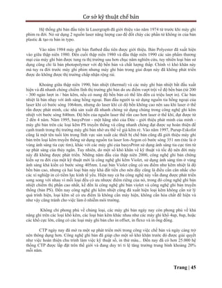 Cơ sở kỹ thuật chế bản
Trang | 45
Hệ thống ghi bản đầu tiên là Lasergraph đã giới thiệu vào năm 1974 từ trước khi máy ghi
phim ra đời. Nó sử dụng 2 nguồn laser năng lượng cao để đốt cháy các phần tử không in của bản
plastic & tạo ra bản in typo.
Vào năm 1984 máy ghi bản flatbed đầu tiên được giới thiệu. Bản Polyester đã xuất hiện
vào giữa thập niên 1980. Đến cuối thập niên 1980 và đầu thập niên 1990 các sản phẩm thương
mại của máy ghi bản được tung ra thị trường sau hơn chục năm nghiên cứu, tuy nhiên loại bản sử
dụng cũng chỉ là bản photopolymer với độ bền bản và chất lượng thấp. Chính vì khó khăn này
mà tuy ra đời trước máy ghi phim nhưng máy ghi bản trong giai đoạn này đã không phát triển
được do không được thị trường chấp nhận rộng rải.
Khoảng giữa thập niên 1990, bản nhiệt (thermal) và các máy ghi bản nhiệt bắt đầu xuất
hiện và đã nhanh chóng chiếm lĩnh thị trường ghi bản do ưu điểm vượt trội về độ bền bản (từ 200
- 300 ngàn lượt in / bản kẽm, nếu có nung độ bền bản có thể lên đến cả triệu lượt in). Các bản
nhiệt là bản nhạy với ánh sáng hồng ngoại. Ban đầu người ta sử dụng nguồn tia hồng ngoại của
laser khí có bước sóng 1064nm, nhưng do laser khí có độ bền không cao nên sau khi laser ở thể
rắn được phát minh, các nhà sản xuất đã nhanh chóng sử dụng chúng trong công nghệ ghi kẽm
nhiệt với bước sóng 840nm. Độ bền của nguồn laser thể rắn cao hơn laser ở thể khí, đạt được từ
2 đến 4 năm. Năm 1995, basysPrint - một hãng nhỏ của Đức - giới thiệu phát minh của mình -
máy ghi bản trên các loại kẽm PS truyền thống và cũng nhanh chóng đạt được sự hoàn thiện để
cạnh tranh trong thị trường máy ghi bản nhờ ưu thế về giá kẽm rẻ. Vào năm 1997, Purup-Eskofot
cũng là một tên tuổi lớn trong lĩnh vực sản xuất các thiết bị chế bản cũng đã giới thiệu máy ghi
bản trên loại kẽm truyền thống sử dụng nguồn tia laser Ion-Argon có bước sóng 351 nm (tức là ở
vùng ánh sáng tia cực tím), khác với các máy ghi của basysPrint sử dụng ánh sáng tia cực tím từ
sự phát sáng của thủy ngân. Tuy nhiên, do một số khó khăn về kỹ thuật và tốc độ nên đời máy
này đã không được phát triển. Những năm đầu của thập niên 2000, công nghệ ghi bản chứng
kiến sự ra đời của một kỹ thuật mới là công nghệ ghi kẽm Violet, sử dụng ánh sáng tím ở vùng
ánh sáng khả kiến có bước sóng 405nm. Loại bản Violet cũng có ưu điểm như kẽm nhiệt là độ
bền bản cao, nhưng cả hai loại bản này khá đắt tiền cho nên đây cũng là điều cần cân nhắc cho
các xí nghiệp in có tiềm lực kinh tế yếu. Hiện nay cả ba công nghệ này vẫn đang được phát triển
song song với nhau vì mỗi loại đều có ưu nhược điểm riêng của nó, trong đó công nghệ ghi bản
nhiệt chiếm thị phần cao nhất, kế đến là công nghệ ghi bản violet và công nghệ ghi bản truyền
thống (bản PS). Đến nay công nghệ ghi kẽm nhiệt cũng đã xuất hiện loại kẽm không cần xử lý
quá trình hiện, loại kẽm sẽ có ưu điểm là không cần máy hiện, không cần hóa chất để hiện và
như vậy cũng tránh cho việc làm ô nhiễm môi trường.
Không chỉ phong phú về chủng loại, các máy ghi bản ngày nay còn phong phú về khả
năng ghi trên các loại khổ kẽm, các loại bản kẽm khác nhau như các máy ghi khổ 4up, 8up, hoặc
các khổ cực lớn, cũng có các loại máy ghi bản cho in offset, in flexo và in ống đồng.
CTP ngày nay đã mở ra một sự phát triển mới trong công việc chế bản và ngày càng trở
nên thông dụng hơn. Công nghệ ghi bản đã giúp cho một số khó khăn trước đó được giải quyết
như việc hoàn thiện chu trình làm việc kỹ thuật số, in thử màu... Đến nay đã có hơn 25.000 hệ
thống CTP được lắp đặt trên thế giới và đang duy trì tỉ lệ tăng trưởng trung bình khoảng 20%
mỗi năm.
 