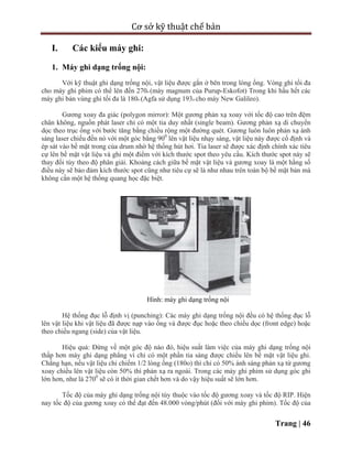 Cơ sở kỹ thuật chế bản
Trang | 46
I. Các kiểu máy ghi:
1. Máy ghi dạng trống nội:
Với kỹ thuật ghi dạng trống nội, vật liệu được gắn ở bên trong lòng ống. Vòng ghi tối đa
cho máy ghi phim có thể lên đến 270o (máy magnum của Purup-Eskofot) Trong khi hầu hết các
máy ghi bản vùng ghi tối đa là 180o (Agfa sử dụng 193o cho máy New Galileo).
Gương xoay đa giác (polygon mirror): Một gương phản xạ xoay với tốc độ cao trên đệm
chân không, nguồn phát laser chỉ có một tia duy nhất (single beam). Gương phản xạ di chuyển
dọc theo trục ống với bước tăng bằng chiều rộng một đường quét. Gương luôn luôn phản xạ ánh
sáng laser chiếu đến nó với một góc bằng 900
lên vật liệu nhạy sáng, vật liệu này được cố định và
ép sát vào bề mặt trong của drum nhờ hệ thống hút hơi. Tia laser sẽ được xác định chính xác tiêu
cự lên bề mặt vật liệu và ghi một điểm với kích thước spot theo yêu cầu. Kích thước spot này sẽ
thay đổi tùy theo độ phân giải. Khoảng cách giữa bề mặt vật liệu và gương xoay là một hằng số
điều này sẽ bảo đảm kích thước spot cũng như tiêu cự sẽ là như nhau trên toàn bộ bề mặt bản mà
không cần một hệ thống quang học đặc biệt.
Hình: máy ghi dạng trống nội
Hệ thống đục lỗ định vị (punching): Các máy ghi dạng trống nội đều có hệ thống đục lỗ
lên vật liệu khi vật liệu đã được nạp vào ống và được đục hoặc theo chiều dọc (front edge) hoặc
theo chiều ngang (side) của vật liệu.
Hiệu quả: Đứng về một góc độ nào đó, hiệu suất làm việc của máy ghi dạng trống nội
thấp hơn máy ghi dạng phẳng vì chỉ có một phần tia sáng được chiếu lên bề mặt vật liệu ghi.
Chẳng hạn, nếu vật liệu chỉ chiếm 1/2 lòng ống (180o) thì chỉ có 50% ánh sáng phản xạ từ gương
xoay chiếu lên vật liệu còn 50% thì phản xạ ra ngoài. Trong các máy ghi phim sử dụng góc ghi
lớn hơn, như là 2700
sẽ có ít thời gian chết hơn và do vậy hiệu suất sẽ lớn hơn.
Tốc độ của máy ghi dạng trống nội tùy thuộc vào tốc độ gương xoay và tốc độ RIP. Hiện
nay tốc độ của gương xoay có thể đạt đến 48.000 vòng/phút (đối với máy ghi phim). Tốc độ của
 