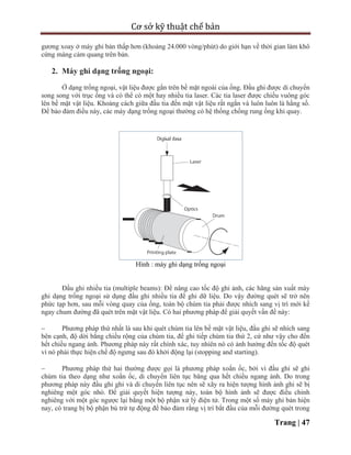Cơ sở kỹ thuật chế bản
Trang | 47
gương xoay ở máy ghi bản thấp hơn (khoảng 24.000 vòng/phút) do giới hạn về thời gian làm khô
cứng màng cảm quang trên bản.
2. Máy ghi dạng trống ngoại:
Ở dạng trống ngoại, vật liệu được gắn trên bề mặt ngoài của ống. Đầu ghi được di chuyển
song song với trục ống và có thể có một hay nhiều tia laser. Các tia laser được chiếu vuông góc
lên bề mặt vật liệu. Khoảng cách giữa đầu tia đến mặt vật liệu rất ngắn và luôn luôn là hằng số.
Để bảo đảm điều này, các máy dạng trống ngoại thường có hệ thống chống rung ống khi quay.
Hình : máy ghi dạng trống ngoại
Đầu ghi nhiều tia (multiple beams): Để nâng cao tốc độ ghi ảnh, các hãng sản xuất máy
ghi dạng trống ngoại sử dụng đầu ghi nhiều tia để ghi dữ liệu. Do vậy đường quét sẽ trở nên
phức tạp hơn, sau mỗi vòng quay của ống, toàn bộ chùm tia phải được nhích sang vị trí mới kề
ngay chum đường đã quét trên mặt vật liệu. Có hai phương pháp để giải quyết vấn đề này:
 Phương pháp thứ nhất là sau khi quét chùm tia lên bề mặt vật liệu, đầu ghi sẽ nhích sang
bên cạnh, độ dời bằng chiều rộng của chùm tia, để ghi tiếp chùm tia thứ 2, cứ như vậy cho đến
hết chiều ngang ảnh. Phương pháp này rất chính xác, tuy nhiên nó có ảnh hưởng đến tốc độ quét
vì nó phải thực hiện chế độ ngưng sau đó khởi động lại (stopping and starting).
 Phương pháp thứ hai thường được gọi là phương pháp xoắn ốc, bởi vì đầu ghi sẽ ghi
chùm tia theo dạng như xoắn ốc, di chuyển liên tục băng qua hết chiều ngang ảnh. Do trong
phương pháp này đầu ghi ghi và di chuyển liên tục nên sẽ xãy ra hiện tượng hình ảnh ghi sẽ bị
nghiêng một góc nhỏ. Để giải quyết hiện tượng này, toàn bộ hình ảnh sẽ được điều chỉnh
nghiêng với một góc ngược lại bằng một bộ phận xử lý điện tử. Trong một số máy ghi bản hiện
nay, có trang bị bộ phận bù trừ tự động để bảo đảm rằng vị trí bắt đầu của mỗi đường quét trong
 