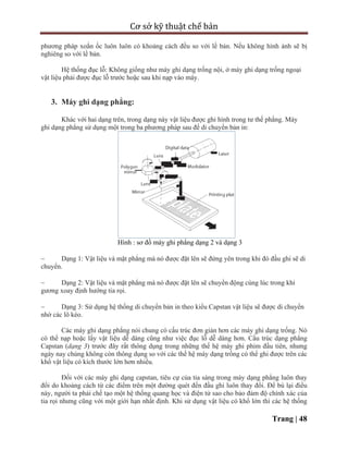Cơ sở kỹ thuật chế bản
Trang | 48
phương pháp xoắn ốc luôn luôn có khoảng cách đều so với lề bản. Nếu không hình ảnh sẽ bị
nghiêng so với lề bản.
Hệ thống đục lỗ: Không giống như máy ghi dạng trống nội, ở máy ghi dạng trống ngoại
vật liệu phải được đục lỗ trước hoặc sau khi nạp vào máy.
3. Máy ghi dạng phẳng:
Khác với hai dạng trên, trong dạng này vật liệu được ghi hình trong tư thế phẳng. Máy
ghi dạng phẳng sử dụng một trong ba phương pháp sau để di chuyển bản in:
Hình : sơ đồ máy ghi phẳng dạng 2 và dạng 3
 Dạng 1: Vật liệu và mặt phẳng mà nó được đặt lên sẽ đứng yên trong khi đó đầu ghi sẽ di
chuyển.
 Dạng 2: Vật liệu và mặt phẳng mà nó được đặt lên sẽ chuyển động cùng lúc trong khi
gương xoay định hướng tia rọi.
 Dạng 3: Sử dụng hệ thống di chuyển bản in theo kiểu Capstan vật liệu sẽ được di chuyển
nhờ các lô kéo.
Các máy ghi dạng phẳng nói chung có cấu trúc đơn giản hơn các máy ghi dạng trống. Nó
có thể nạp hoặc lấy vật liệu dễ dàng cũng như việc đục lỗ dễ dàng hơn. Cấu trúc dạng phẳng
Capstan (dạng 3) trước đây rất thông dụng trong những thế hệ máy ghi phim đầu tiên, nhưng
ngày nay chúng không còn thông dụng so với các thế hệ máy dạng trống có thể ghi được trên các
khổ vật liệu có kích thước lớn hơn nhiều.
Đối với các máy ghi dạng capstan, tiêu cự của tia sáng trong máy dạng phẳng luôn thay
đổi do khoảng cách từ các điểm trên một đường quét đến đầu ghi luôn thay đổi. Để bù lại điều
này, người ta phải chế tạo một hệ thống quang học và điện tử sao cho bảo đảm độ chính xác của
tia rọi nhưng cũng với một giới hạn nhất định. Khi sử dụng vật liệu có khổ lớn thì các hệ thống
 