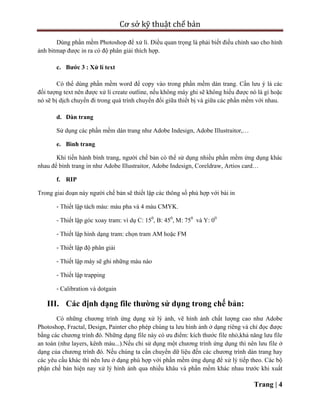 Cơ sở kỹ thuật chế bản
Trang | 4
Dùng phần mềm Photoshop để xử lí. Điều quan trọng là phải biết điều chỉnh sao cho hình
ảnh bitmap được in ra có độ phân giải thích hợp.
c. Bước 3 : Xử lí text
Có thể dùng phần mềm word để copy vào trong phần mềm dàn trang. Cần lưu ý là các
đối tượng text nên được xử lí create outline, nếu không máy ghi sẽ không hiểu được nó là gì hoặc
nó sẽ bị dịch chuyển đi trong quá trình chuyển đổi giữa thiết bị và giữa các phần mềm với nhau.
d. Dàn trang
Sử dụng các phần mềm dàn trang như Adobe Indesign, Adobe Illustraitor,…
e. Bình trang
Khi tiến hành bình trang, người chế bản có thể sử dụng nhiều phần mềm ứng dụng khác
nhau để bình trang in như Adobe Illustraitor, Adobe Indesign, Coreldraw, Artios card…
f. RIP
Trong giai đoạn này người chế bản sẽ thiết lập các thông số phù hợp với bài in
‐ Thiết lập tách màu: màu pha và 4 màu CMYK.
‐ Thiết lập góc xoay tram: ví dụ C: 150
, B: 450
, M: 750
và Y: 00
‐ Thiết lập hình dạng tram: chọn tram AM hoặc FM
‐ Thiết lập độ phân giải
‐ Thiết lập máy sẽ ghi những màu nào
‐ Thiết lập trapping
‐ Calibration và dotgain
III. Các định dạng file thường sử dụng trong chế bản:
Có những chương trình ứng dụng xử lý ảnh, vẽ hình ảnh chất lượng cao như Adobe
Photoshop, Fractal, Design, Painter cho phép chúng ta lưu hình ảnh ở dạng riêng và chỉ đọc được
bằng các chương trình đó. Những dạng file này có ưu điểm: kích thước file nhỏ,khả năng lưu file
an toàn (như layers, kênh màu...).Nếu chỉ sử dụng một chương trình ứng dụng thì nên lưu file ở
dạng của chương trình đó. Nếu chúng ta cần chuyển dữ liệu đến các chương trình dàn trang hay
các yêu cầu khác thì nên lưu ở dạng phù hợp với phần mềm ứng dụng để xử lý tiếp theo. Các bộ
phận chế bản hiện nay xử lý hình ảnh qua nhiều khâu và phần mềm khác nhau trước khi xuất
 