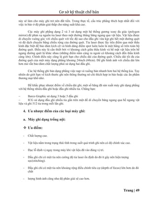 Cơ sở kỹ thuật chế bản
Trang | 49
này sẽ làm cho máy ghi trở nên đắt tiền. Trong thực tế, cấu trúc phẳng thích hợp nhất đối với
việc in báo ở độ phân giải thấp cho năng suất khá cao.
Các máy ghi phẳng dạng 2 và 3 sử dụng một hệ thống gương xoay đa giác (polygon
mirror) để phản xạ nguồn tia laser theo một đường thẳng băng ngang qua vật liệu. Vật liệu được
di chuyển vuông góc với chiều quét với tốc độ sao cho đầu ghi vừa kịp ghi hết một đường quét
và độ dịch chuyển bằng chiều rộng của đường quét. Tia laser được lấy tiêu điểm qua một thấu
kính đặc biệt để bảo đảm kích cỡ và hình dáng điểm spot luôn luôn là một hằng số trên toàn bộ
đường quét. Điều này là cần thiết bởi vì khoảng cách giữa thấu kính và bề mặt vật liệu trên bề
ngang đường quét là khác nhau (những điểm nằm càng ra ngoài có khoảng cách đến thấu kính
càng lớn). Chính điều này cũng là giới hạn cho chiều dài của đường quét. Chiều dài tối đa của
đường quét của một máy dạng phẳng khoảng 24inch (60cm). Để ghi hình ảnh với chiều dài lớn
hơn mà vẫn bảo đảm chất lượng phải sử dụng hai đầu ghi.
Các hệ thống ghi bản dạng phẳng việc nạp và xuống bản nhanh hơn hai hệ thống kia. Tuy
nhiên do giới hạn về kích thước ghi nên thông thường nó chỉ thích hợp in báo hoặc các ấn phẩm
thương mại khổ nhỏ.
Để khắc phục nhược điểm về chiều dài ghi, một số hãng đã sản xuất máy ghi dạng phẳng
với hệ thống nhiều đầu ghi hoặc đầu ghi nhiều tia. Chẳng hạn:
 Barco Graphic sử dụng 3 hoặc 5 đầu ghi
 ICG sử dụng đầu ghi nhiều tia gắn trên một đế di chuyển băng ngang qua bề ngang vật
liệu và ghi 512 tia trong mỗi lần ghi.
4. Ưu nhược điểm của các loại máy ghi:
a. Máy ghi dạng trống nội:
 Ưu điểm:
- Chất lượng cao.
- Vật liệu nằm trong trạng thái tĩnh trong suốt quá trình ghi nên có độ chính xác cao.
- Đục lỗ định vị ngay trong máy khi vật liệu đã vào đúng vị trí.
- Đầu ghi chỉ có một tia nên cường độ tia laser ổn định do đó ít gây nên hiện tượng
sọc(stitching).
- Đầu ghi chỉ có một tia nên khoảng rộng điều chỉnh tiêu cự (depth of focus) lớn hơn do đó
chất
- lượng hình ảnh cũng như độ phân giải sẽ cao hơn.
 