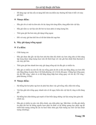 Cơ sở kỹ thuật chế bản
Trang | 50
- Dể dàng nạp vật liệu nếu sử dụng khổ nhỏ (ưu điểm này thường thể hiện rõ đối với máy
ghi bản)
 Nhược điểm:
- Đầu ghi chỉ có một tia đơn nên chỉ tác dụng trên từng điểm, từng phần trên vật liệu.
- Đầu ghi nằm xa vật liệu nên đòi hỏi tia laser phải có năng lượng lớn.
- Thời gian ghi lâu hơn máy ghi dạng trống ngoại.
- Đối với máy ghi bản khổ lớn sẽ rất khó khăn khi nạp bản
b. Máy ghi dạng trống ngoại:
 Ưu điểm:
- Chất lượng cao.
- Đầu ghi được đặt gần vật liệu hơn nên bảo đảm độ chính xác hơn cũng như có khả năng
tập trung được năng lượng laser nên rất thích hợp với việc ghi bản nhiệt (bản thermal) ở
các máy ghi bản.
- Thời gian ghi bản nhanh hơn máy ghi dạng trống nội do đầu ghi có nhiều tia.
- Đầu ghi có nhiều tia nên tốc độ của trống giảm do đó có độ cân bằng động cao hơn (Độ
cân bằng động sẽ giảm theo tỉ lệ bình phương với tỉ lệ tốc độ quay. Chẳng hạn trống quay
tốc độ 500 vòng / phút sẽ có độ bằng động thấp hơn trống quay với tốc độ 150 vòng /
phút khoảng 10 lần).
 Nhược điểm:
- Hệ thống hút hơi phức tạp hơn do phải bảo đảm việc giữ trống chắc chắn trên trống.
- Vật liệu gắn trên trống quay nhanh nên sẽ rất nguy hiểm nếu vật liệu bị văng ra khi đang
ghi.
- Hệ thống hút chân không quá mạnh sẽ làm biến dạng những vật liệu mỏng làm giảm độ
chính xác.
- Đầu ghi có nhiều tia nên việc điều chỉnh, sửa chữa phức tạp. Mặt khác với đầu ghi nhiều
tia phải đòi hỏi hệ thống nguồn laser phải ổn định và hệ thống quang học phức tạp để
tránh hiện tượng cường độ các tia laser khác nhau gây hiện tượng sọc trên vật liệu (hiện
tượng stitching).
 