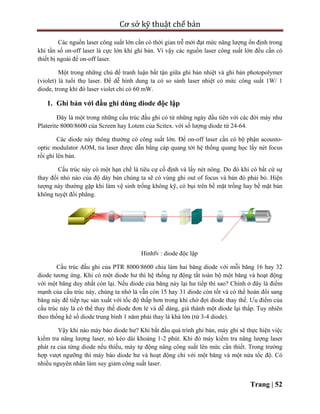 Cơ sở kỹ thuật chế bản
Trang | 52
Các nguồn laser công suất lớn cần có thời gian trễ mới đạt mức năng lượng ổn định trong
khi tần số on-off laser là cực lớn khi ghi bản. Vì vậy các nguồn laser công suất lớn đều cần có
thiết bị ngoài để on-off laser.
Một trong những chủ đề tranh luận bất tận giữa ghi bản nhiệt và ghi bản photopolymer
(violet) là tuổi thọ laser. Để dễ hình dung ta có so sánh laser nhiệt có mức công suất 1W/ 1
diode, trong khi đó laser violet chỉ có 60 mW.
1. Ghi bản với đầu ghi dùng diode độc lập
Đây là một trong những cấu trúc đầu ghi có từ những ngày đầu tiên với các đời máy như
Platerite 8000/8600 của Screen hay Lotem của Scitex. với số lượng diode từ 24-64.
Các diode này thông thường có công suất lớn. Để on-off laser cần có bộ phận acousto-
optic modulator AOM, tia laser được dẫn bằng cáp quang tới hệ thống quang học lấy nét focus
rồi ghi lên bản.
Cấu trúc này có một hạn chế là tiêu cự cố định và lấy nét nông. Do đó khi có bất cứ sự
thay đổi nhỏ nào của độ dày bản chúng ta sẽ có vùng ghi out of focus và bản đó phải bỏ. Hiện
tượng này thường gặp khi làm vệ sinh trống không kỹ, có bụi trên bề mặt trống hay bề mặt bản
không tuyệt đổi phẳng.
Hinhfv : diode độc lập
Cấu trúc đầu ghi của PTR 8000/8600 chia làm hai băng diode với mỗi băng 16 hay 32
diode tương ứng. Khi có một diode hư thì hệ thống tự động tắt toàn bộ một băng và hoạt động
với một băng duy nhất còn lại. Nếu diode của băng này lại hư tiếp thì sao? Chính ở đây là điểm
mạnh của cấu trúc này, chúng ta nhớ là vẫn còn 15 hay 31 diode còn tốt và có thể hoán đổi sang
băng này để tiếp tục sản xuất với tốc độ thấp hơn trong khi chờ đợi diode thay thế. Ưu điểm của
cấu trúc này là có thể thay thế diode đơn lẻ và dễ dàng, giá thành một diode lại thấp. Tuy nhiên
theo thống kê số diode trung bình 1 năm phải thay là khá lớn (từ 3-4 diode).
Vậy khi nào máy báo diode hư? Khi bắt đầu quá trình ghi bản, máy ghi sẽ thực hiện việc
kiểm tra năng lượng laser, nó kéo dài khoảng 1-2 phút. Khi đó máy kiểm tra năng lượng laser
phát ra của từng diode nếu thiếu, máy tự động nâng công suất lên mức cần thiết. Trong trường
hợp vượt ngưỡng thì máy báo diode hư và hoạt động chỉ với một băng và một nửa tốc độ. Có
nhiều nguyên nhân làm suy giảm công suất laser.
 