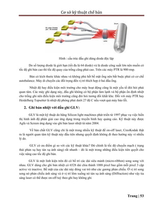 Cơ sở kỹ thuật chế bản
Trang | 53
Hình : cấu trúc đầu ghi dùng diode độc lập
Do số lượng diode là giới hạn (tối đa là 64 diode) và là diode công suất lớn nên muốn có
tốc độ ghi bản cao thì tốc độ quay của trống cũng phải cao. Trên các máy PTR là 900 rmp.
Bản có kích thưóc khác nhau và không phủ hết bề mặt ống nên bắt buộc phải có cơ chế
autobalance. Máy di chuyển các đối trọng đến vị trí thích hợp ở hai đầu ống.
Nhiệt độ hay điều kiện môi trường cho máy hoạt động cũng là một yếu tố đòi hỏi phải
quan tâm. Các máy ghi dạng này, đầu ghi không có bộ phận làm lạnh và bộ phận ổn định nhiệt
cho trống ghi nên điều kiện môi trường cũng đòi hỏi tương đối khắt khe. Đối với máy PTR hay
Heidelberg Topsetter là nhiệt độ phòng phải dưới 27 độ C nếu vượt quá máy báo lỗi.
2. Ghi bản nhiệt với đầu ghi GLV:
GLV là một kỹ thuật do hãng Silicon light machines phát triển từ 1997 phục vụ việc hiển
thị hình ảnh độ phân giải cao ứng dụng trong truyền hình hay quảng cáo. Kỹ thuật này được
Agfa và Screen ứng dụng vào ghi bản laser nhiệt từ năm 2004.
Về bản chất GLV cũng chỉ là một trong nhiều kỹ thuật để on-off laser, CreoKodak thật
ra là người quan tâm kỹ thuật này đầu tiên nhưng quyết định không đi theo hướng này vì nhiều
lý do.
GLV có ưu điểm gì so với các kỹ thuật khác? Đó chính là tốc độ chuyển mạch ( trạng
thái phản xạ hay tán xạ ánh sáng) rất nhanh – đó là một trong những điều kiện tiên quyết cho
việc nâng cao tốc độ ghi bản.
GLV là một linh kiện trên đó có bố trí các dải siêu mảnh (micro-ribbon) song song với
nhau. GLV dùng cho ghi bản nhiệt có 6528 dải chia thành 1088 pixel bao gồm mỗi pixel 3 cặp
active và inactive. Bề mặt của các dải này đóng vai trò như các gương phản chiếu. Ở vị trí song
song nó phản chiếu ánh sáng và ở vị trí lõm xuống nó tán xạ ánh sáng (Diffraction) như vậy tia
sáng laser có thể được on-off tuỳ theo ghi hay không ghi
 