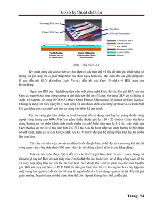 Cơ sở kỹ thuật chế bản
Trang | 54
Hình : cấu trúc GLV
Kỹ thuật dùng các diode đơn lẻ (độc lập) có các hạn chế về tốc độ nên giải pháp tăng số
lượng tia ghi cùng lúc là giải pháp được lựa chọn ngày hôm nay. Đại diện cho các giải pháp này
là các đầu ghi GLV (Grading Light Valve), đầu ghi của Creo (Kodak) và IDS laser của
Heidelberg.
Ngoại trừ IDS của Heidelberg dựa trên một công nghệ khác thì các đầu ghi GLV và của
Creo có nguyên tắc hoạt động tương tự chỉ khác cơ chế on-off laser. Sử dụng GLV có hai hãng là
Agfa và Screen, sử dụng MOEMS (Micro-Opto-Electro-Mechanical Systems) có Creo-Kodak.
Chúng ta cùng tìm hiểu nguyên lý hoạt động và ưu nhược điểm của từng kỹ thuật và sự khác biệt
khi các hãng sản xuất máy ghi bản áp dụng vào thiết kế của mình.
Các hệ thống ghi bản nhiều tia (multibeams) đều sử dụng một hay hai mảng diode hồng
ngoại năng lượng cao 40W-50W bao gồm nhiều diode gộp lại (19 - 23 diode). Chùm tia laser
được hướng tới bộ phân kênh tách thành nhiều tia, phổ biến hiện nay là 512 tia , các máy của
Creo-Kodak có thể có số tia thấp hơn 240-512 tia. Các tia laser tiếp tục được hướng tới bộ phận
on-off laser, light valve của CreoKodak hay GLV trước khi qua hệ thống thấu kính hội tụ chiếu
lên bản kẽm.
Các cấu trúc như vậy có một ưu điểm là tốc độ ghi bản có thể đạt rất cao trong khi tốc độ
vòng quay của trống thấp dưới 300 rpm (như vậy sẽ không cần có thiết bị cân bằng động).
Một câu hỏi luôn được đặt ra đối với các thiết bị ghi bản nhiệt là nếu 1 diode hỏng thì
chuyện gì xảy ra? Đối với các máy của CreoKodak thì các diode liên kế sẽ tăng công xuất để bù
và máy hoạt động tiếp tục với tốc độ thấp hơn. Nếu diode thứ 3 hư thì phải thay.thế toàn bộ đầu
ghi. Đối với máy của Screen PTR 8800 thì đầu ghi được thiết kế với hai nguồn laser độc lập nếu
một trong hai nguồn có diode hư thì máy tắt nguồn đó và chỉ sử dụng nguồn còn lại. Tốc độ ghi
giảm xuống. Nguồn laser có thể được thay thế độc lập mà không thay thế cả đầu ghi.
 