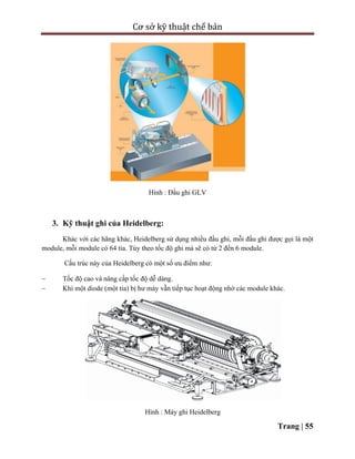 Cơ sở kỹ thuật chế bản
Trang | 55
Hình : Đầu ghi GLV
3. Kỹ thuật ghi của Heidelberg:
Khác với các hãng khác, Heidelberg sử dụng nhiều đầu ghi, mỗi đầu ghi được gọi là một
module, mỗi module có 64 tia. Tùy theo tốc độ ghi mà sẽ có từ 2 đến 6 module.
Cấu trúc này của Heidelberg có một số ưu điểm như:
 Tốc độ cao và nâng cấp tốc độ dễ dàng.
 Khi một diode (một tia) bị hư máy vẫn tiếp tục hoạt động nhờ các module khác.
Hình : Máy ghi Heidelberg
 