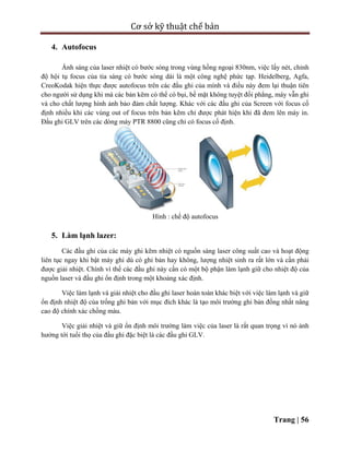 Cơ sở kỹ thuật chế bản
Trang | 56
4. Autofocus
Ánh sáng của laser nhiệt có bước sóng trong vùng hồng ngoại 830nm, việc lấy nét, chỉnh
độ hội tụ focus của tia sáng có bước sóng dài là một công nghệ phức tạp. Heidelberg, Agfa,
CreoKodak hiện thực được autofocus trên các đầu ghi của mình và điều này đem lại thuận tiên
cho người sử dụng khi mà các bản kẽm có thể có bụi, bề mặt không tuyệt đối phẳng, máy vẫn ghi
và cho chất lượng hình ảnh bảo đảm chất lượng. Khác với các đầu ghi của Screen với focus cố
định nhiều khi các vùng out of focus trên bản kẽm chỉ được phát hiện khi đã đem lên máy in.
Đầu ghi GLV trên các dòng máy PTR 8800 cũng chỉ có focus cố định.
Hình : chế độ autofocus
5. Làm lạnh lazer:
Các đầu ghi của các máy ghi kẽm nhiệt có nguồn sáng laser công suất cao và hoạt động
liên tục ngay khi bật máy ghi dù có ghi bản hay không, lượng nhiệt sinh ra rất lớn và cần phải
được giải nhiệt. Chính vì thế các đầu ghi này cần có một bộ phận làm lạnh giữ cho nhiệt độ của
nguồn laser và đầu ghi ổn định trong một khoảng xác định.
Việc làm lạnh và giải nhiệt cho đầu ghi laser hoàn toàn khác biệt với việc làm lạnh và giữ
ổn định nhiệt độ của trống ghi bản với mục đích khác là tạo môi trường ghi bản đồng nhất nâng
cao độ chính xác chồng màu.
Việc giải nhiệt và giữ ổn định môi trường làm việc của laser là rất quan trọng vì nó ảnh
hưởng tới tuổi thọ của đầu ghi đặc biệt là các đầu ghi GLV.
 