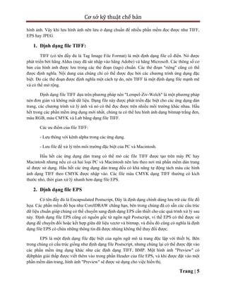 Cơ sở kỹ thuật chế bản
Trang | 5
hình ảnh. Vậy khi lưu hình ảnh nên lưu ở dạng chuẩn để nhiều phần mềm đọc được như TIFF,
EPS hay JPEG.
1. Định dạng file TIFF:
TIFF (có tên đầy đủ là Tag Image File Format) là một định dạng file cổ điển. Nó được
phát triển bởi hãng Aldus (nay đã sát nhập vào hãng Adobe) và hãng Microsoft. Các thông số cơ
bản của hình ảnh được lưu trong các thẻ đoạn (tags) chuẩn. Các thẻ đoạn "riêng" cũng có thể
được định nghĩa. Nội dung của chúng chỉ có thể được đọc bởi các chương trình ứng dụng đặc
biệt. Do các thẻ đoạn được định nghĩa một cách tự do, nên TIFF là một định dạng file mạnh mẽ
và có thể mở rộng.
Định dạng file TIFF dựa trên phương pháp nén "Lempel-Ziv-Welch" là một phương pháp
nén đơn giản và không mất dữ liệu. Dạng file này được phát triển đặc biệt cho các ứng dụng dàn
trang, các chương trình xử lý ảnh và nó có thể đọc được trên nhiều môi trường khác nhau. Hầu
hết trong các phần mềm ứng dụng mới nhất, chúng ta có thể lưu hình ảnh dạng bitmap trắng đen,
màu RGB, màu CMYK và Lab bằng dạng file TIFF.
Các ưu điểm của file TIFF:
- Lưu thông với kênh alpha trong các ứng dụng.
- Lưu file để xử lý trên môi trường đặc biệt của PC và Macintosh.
Hầu hết các ứng dụng dàn trang có thể mở các file TIFF được tạo trên máy PC hay
Macintosh nhưng nếu có cả hai loại PC và Macintosh nên lưu theo nơi mà phần mềm dàn trang
sẽ được sử dụng. Hầu hết các ứng dụng dàn trang đều có khả năng tự động tách màu các hình
ảnh dạng TIFF theo CMYK được nhập vào. Các file màu CMYK dạng TIFF thường có kích
thước nhỏ, thời gian xử lý nhanh hơn dạng file EPS.
2. Định dạng file EPS
Có tên đầy đủ là Encapsulated Postscript, Đây là định dạng chính dùng lưu trữ các file đồ
họa. Các phần mềm đồ họa như CorelDRAW chẳng hạn, bên trong chúng đã có sẵn các cấu trúc
dữ liệu chuẩn giúp chúng có thể chuyển sang định dạng EPS cần thiết cho các quá trình xử lý sau
này. Định dạng file EPS cũng có nguồn gốc từ ngôn ngữ Postscript, vì thế EPS có thể được sử
dụng để chuyển đổi hoặc kết hợp giữa dữ liệu vectơ và bitmap, và điều đó cũng có nghĩa là định
dạng file EPS có chứa những thông tin đã được nhúng không thể thay đổi được.
EPS là một định dạng file đặc biệt của ngôn ngữ mô tả trang độc lập với thiết bị. Bên
trong chúng có cấu trúc giống như định dạng file Postscript, nhưng chúng lại có thể được đặt vào
các phần mềm ứng dụng khác như các định dạng TIFF, BMP. Một hình ảnh "Preview" có
độbphân giải thấp được viết thêm vào trong phần Header của file EPS, và khi được đặt vào một
phần mềm dàn trang, hình ảnh "Preview" sẽ được sử dụng cho việc hiển thị.
 