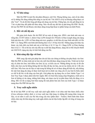 Cơ sở kỹ thuật chế bản
Trang | 59
2. Về khả năng:
Một file PDF là một file nhị phân (Binary), mã 8 bit. Nhưng không may, một số tác nhân
xử lý những file dùng những khả năng in của bộ mã 7 bit ASCII và ký tự khoảng trắng được coi
như “text”. Và do đó khó lòng giữ đúng nội dung của tài liệu. Chẳng hạn, do cần giữ đúng ký tự
7 bit và phải thay đổi phần kết thúc dòng. Nên vấn đề này đôi khi sẽ phá hỏng file PDF. Do đó,
khi tạo file PDF thì mã Binary nên được dùng trong hộp thoại in (phần Setup của lệnh Print).
3. Đối với chế độ nén
Để giảm kích thước file thì PDF hỗ trợ một số dạng nén: JPEG: nén hình ảnh màu và
trắng đen. CCITT nhóm 3, nhóm 4 hay LZW (lempel-Ziv-Welch) và Run Length dùng cho dạng
hình ảnh đơn sắc. LZW và Flate dùng nén text, graphics và dữ liệu chỉ mục hình ảnh (đối với file
PDF 1.2). Dạng JPEG nén hình ảnh thường theo tỉ lệ 1:10 hay hơn thế. Những dạng nén khác tùy
thuộc vào tính chất của hình ảnh mà có thể theo tỉ lệ 2:1 hay 8:1. Dạng LZW và Flate thường
theo tỉ lệ 2:1. Tất cả bộ lọc nén này đều tạo ra dữ liệu dạng Binary, dạng mã có thể chuyển thành
mã ASCII-85, dạng này duy trì tính linh động của file.
4. Khả năng độc lập với font
PDF cung cấp một giải pháp làm cho tài liệu của chúng ta không còn phụ thuộc vào font.
Một file PDF sẽ chứa trình mô tả font cho mỗi font đã được dùng trong tài liệu. Trình mô tả font
này sẽ chứa tên font, lưới điểm của font, ký tự, và kiểu của nó. Những thông tin này sẽ rất cần
thiết, nếu font của hệ thống không thể tìm thấy để đọc tài liệu, mà nó lại chiếm chỉ từ 1-2K cho
mỗi font. Nếu font của tài liệu có mặt trong hệ thống thì nó sẽ được dùng để hiển thị, nếu không
thì một font dạng đa năng sẽ được kích hoạt mô tả chính xác từng yếu tố của font bị thiếu dưới
cơ chế là độ lớn và độ rộng của font gốc. Giải pháp này áp dụng cho cả font Adobe Type 1 và
font True Type 3 được phát triển bởi Apple. Đối với font biểu tượng (Zap Dingbats), trình mô tả
font sẽ không có tác dụng, những hình dáng, nét chạm của ký tự phải được hiển thị đúng và in
đúng. Đối với tất cả dạng font biểu tượng thì một phiên bản nén font của trình Type 1 sẽ được
mang theo file PDF khi tạo file.
5. Truy xuất ngẫu nhiên
Sở dĩ tài liệu PDF có thể truy xuất một cách ngẫu nhiên vì nó chứa một bản tham chiếu chéo
(Cross reference table), định vị và truy xuất trực tiếp trang và những đối tượng khác trong tài
liệu, và nó nằm ở cuối của file bên trong cấu trúc (phần đuôi - Trailer). Dưới hình thức tham
chiếu chéo này thì khả năng truy xuất ngẫu nhiên của tài liệu là độc lập đối với tổng số trang của
tài liệu.
 