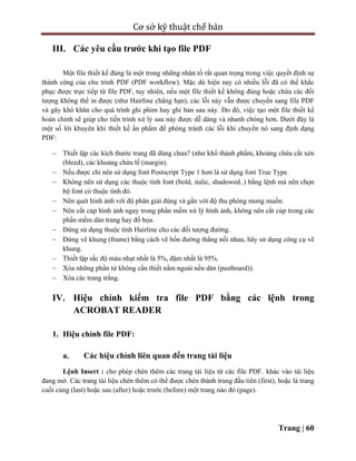 Cơ sở kỹ thuật chế bản
Trang | 60
III. Các yêu cầu trước khi tạo file PDF
Một file thiết kế đúng là một trong những nhân tố rất quan trọng trong việc quyết định sự
thành công của chu trình PDF (PDF workflow). Mặc dù hiện nay có nhiều lỗi đã có thể khắc
phục được trực tiếp từ file PDF, tuy nhiên, nếu một file thiết kế không đúng hoặc chứa các đối
tượng không thể in được (như Hairline chẳng hạn), các lỗi này vẫn được chuyển sang file PDF
và gây khó khăn cho quá trình ghi phim hay ghi bản sau này. Do đó, việc tạo một file thiết kế
hoàn chỉnh sẽ giúp cho tiến trình xử lý sau này được dễ dàng và nhanh chóng hơn. Dưới đây là
một số lời khuyên khi thiết kế ấn phẩm để phòng tránh các lỗi khi chuyển nó sang định dạng
PDF:
 Thiết lập các kích thước trang đã đúng chưa? (như khổ thành phẩm, khoảng chừa cắt xén
(bleed), các khoảng chừa lề (margin).
 Nếu được chỉ nên sử dụng font Postscript Type 1 hơn là sử dụng font True Type.
 Không nên sử dụng các thuộc tính font (bold, italic, shadowed..) bằng lệnh mà nên chọn
bộ font có thuộc tính đó.
 Nên quét hình ảnh với độ phân giải đúng và gần với độ thu phóng mong muốn.
 Nên cắt cúp hình ảnh ngay trong phần mềm xử lý hình ảnh, không nên cắt cúp trong các
phần mềm dàn trang hay đồ họa.
 Đừng sử dụng thuộc tính Hairline cho các đối tượng đường.
 Đừng vẽ khung (frame) bằng cách vẽ bốn đường thẳng nối nhau, hãy sử dụng công cụ vẽ
khung.
 Thiết lập sắc độ màu nhạt nhất là 5%, đậm nhất là 95%.
 Xóa những phần tử không cần thiết nằm ngoài nền dàn (pastboard)).
 Xóa các trang trắng.
IV. Hiệu chỉnh kiểm tra file PDF bằng các lệnh trong
ACROBAT READER
1. Hiệu chỉnh file PDF:
a. Các hiệu chỉnh liên quan đến trang tài liệu
Lệnh Insert : cho phép chèn thêm các trang tài liệu từ các file PDF. khác vào tài liệu
đang mở. Các trang tài liệu chèn thêm có thể được chèn thành trang đầu tiên (first), hoặc là trang
cuối cùng (last) hoặc sau (after) hoặc trước (before) một trang nào đó (page).
 