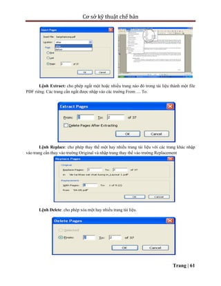 Cơ sở kỹ thuật chế bản
Trang | 61
Lệnh Extract: cho phép ngắt một hoặc nhiều trang nào đó trong tài liệu thành một file
PDF riêng. Các trang cần ngắt được nhập vào các trường From .... To.
Lệnh Replace: cho phép thay thế một hay nhiều trang tài liệu với các trang khác nhập
vào trang cần thay vào trường Original và nhập trang thay thế vào trường Replacement
Lệnh Delete: cho phép xóa một hay nhiều trang tài liệu.
 
