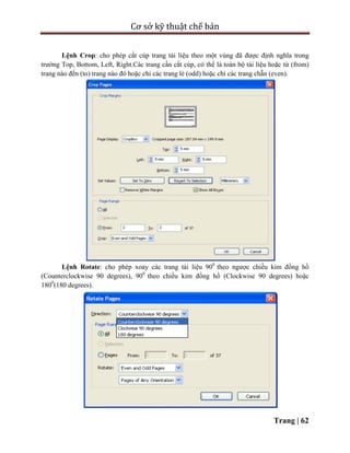 Cơ sở kỹ thuật chế bản
Trang | 62
Lệnh Crop: cho phép cắt cúp trang tài liệu theo một vùng đã được định nghĩa trong
trường Top, Bottom, Left, Right.Các trang cần cắt cúp, có thể là toàn bộ tài liệu hoặc từ (from)
trang nào đến (to) trang nào đó hoặc chỉ các trang lẻ (odd) hoặc chỉ các trang chẵn (even).
Lệnh Rotate: cho phép xoay các trang tài liệu 900
theo ngược chiều kim đồng hồ
(Counterclockwise 90 degrees), 900
theo chiều kim đồng hồ (Clockwise 90 degrees) hoặc
1800
(180 degrees).
 