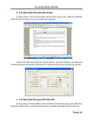 Cơ sở kỹ thuật chế bản
Trang | 63
b. Các hiệu chỉnh liên quan đến tài liệu:
Sử dụng công cụ Text tool (xem hình). Sau khi chọn công cụ này, chúng ta có thể hiệu
chỉnh văn bản như công cụ text của các phần mềm ứng dụng.
Cũng có thể nhấn chuột phải trên văn bản đã chọn, chọn lệnh Properties, mở hộp thoại
TouchUp properties để chọn thay đổi font chữ, co chữ hoặc một số thuộc tính khác của văn bản.
c. Các hiệu chỉnh liên quan đến hình ảnh:
Sử dụng công cụ TouchUp Object Tool (xem hình). Sau khi chọn công cụ này, bấm chọn
hình ảnh cần hiệu chỉnh, sau đó bấm chuột phải truy xuất lệnh Edit Image để mở và chỉnh sửa
 