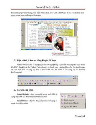 Cơ sở kỹ thuật chế bản
Trang | 64
hình ảnh dạng bitmap trong phần mềm Photoshop, hoặc lệnh Edit Object để mở và sửa hình ảnh
dạng vector trong phần mềm Illustrator.
2. Hiệu chỉnh, kiểm tra bằng Plugin PitStop
PitStop Professional là một plug-in rất hữu dụng trong việc kiểm tra cũng như hiệu chỉnh
file PDF. Sau khi cài đặt PitStop Professional trên thanh công cụ của phần mềm Acrobat Reader
sẽ xuất hiện một số công cụ mới có màu xanh tím, đó chính là các công cụ của PitStop
Professionnal
a. Các công cụ chọn
Select Objects : dùng chọn đối tượng trước khi sử
dụng một lệnh nào đó của PitStop Professional
Select Similar Objects: dùng chọn các đối tượng có
thuộc tính giống nhau
 