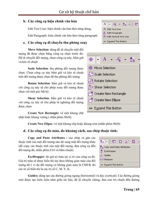 Cơ sở kỹ thuật chế bản
Trang | 65
b. Các công cụ hiệu chỉnh văn bản
Edit Text Line: hiệu chỉnh văn bản theo từng dòng.
Edit Paragraph: hiệu chỉnh văn bản theo từng paragraph
c. Các công cụ di chuyển thu phóng xoay
Move Selection: dùng để di chuyển một đối
tượng đã được chọn bằng công cụ chọn trước đó.
Để di chuyển đối tượng, chọn công cụ này, bấm giữ
và kéo rê chuột
Scale Selection: thu phóng đối tượng được
chọn. Chọn công cụ này bấm giữ và kéo rê chuột
trên đối tượng được chọn để thu phóng đối tượng.
Rotate Selection: bấm giữ và kéo rê chuột
với công cụ này sẽ cho phép xoay đối tượng được
chọn với một góc bất kỳ.
Shear Selection: bấm giữ và kéo rê chuột
với công cụ này sẽ cho phép là nghiêng đối tượng
được chọn
Create New Rectangle: vẽ một khung chữ
nhật hoặc khung vuông ( nhấn phím Shift).
Create New Elipse: vẽ một khung elip hoặc khung tròn (nhấn phím Shift)
d. Các công cụ đo màu, đo khoảng cách, sao chép thuộc tính:
Copy and Paste Attributes : sao chép và gán các
thuộc tính của một đối tượng nào đó sang một đối tượng khác
(để copy các thuộc tính của một đối tượng, đưa công cụ đến
đối tượng đó, nhấn phím Ctrl và bấm chuột).
EyeDropper: đo giá trị màu tại vị trí của công cụ đó.
Giá trị màu sẽ được hiển thị tùy theo không gian màu của đối
tượng đó ( ví dụ đối tượng có không gian màu là CMYK thì
các trị số hiển thị là các trị số C, M, Y, K.
Guides: dùng tạo các đường gióng ngang (horizontal) và dọc (vertical). Các đường gióng
mới được tạo luôn luôn nằm giữa tài liệu, để di chuyển chúng, đưa con trỏ chuột đến đường
 