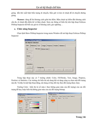 Cơ sở kỹ thuật chế bản
Trang | 66
gióng đến khi xuất hiện biểu tượng di chuyển, bấm giữ và kéo rê chuột để di chuyển đường
gióng
Measure: dùng để đo khoảng cách giữa hai điểm. Bấm chuột tại điểm đầu khoảng cách
cần đo, rê chuột đến điểm kế và bấm chuột. Xem các thông số hiển thị trên hộp thoại Enfocus
PitStop Inspector để biết các giá trị về khoảng cách, góc nghiêng…
e. Chức năng Inspector
Chọn lệnh Show PitStop Inspector trong menu Window để mở hộp thoại Enfocus PitStop
Inspector
Trong hộp thoại này có 7 trường chính: Color, Fill/Stroke, Text, Image, Prepress,
Position và Statistics. Các trường chỉ hiển thị nội dung khi sử dụng công cụ chọn một đối tượng
nào đó. Và đây là một hộp thoại động, nội dung sẽ thay đổi tùy theo đối tượng được chọn.
Trường Color : hiển thị trị số màu ( theo không gian màu của đối tượng) của các đối
tượng đồ họa, hoặc hiển thị không gian màu của các đối tượng bitmap.
 