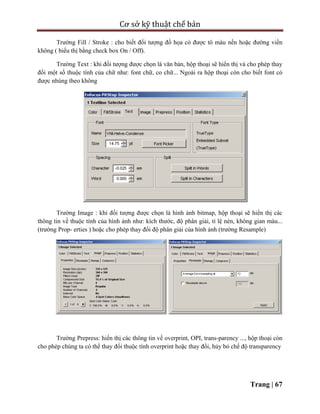 Cơ sở kỹ thuật chế bản
Trang | 67
Trường Fill / Stroke : cho biết đối tượng đồ họa có được tô màu nền hoặc đường viền
không ( biểu thị bằng check box On / Off).
Trường Text : khi đối tượng được chọn là văn bản, hộp thoại sẽ hiển thị và cho phép thay
đổi một số thuộc tính của chữ như: font chữ, co chữ... Ngoài ra hộp thoại còn cho biết font có
được nhúng theo không
Trường Image : khi đối tượng được chọn là hình ảnh bitmap, hộp thoại sẽ hiển thị các
thông tin về thuộc tính của hình ảnh như: kích thước, độ phân giải, tỉ lệ nén, không gian màu...
(trường Prop- erties ) hoặc cho phép thay đổi độ phân giải của hình ảnh (trường Resample)
Trường Prepress: hiển thị các thông tin về overprint, OPI, trans-parency ..., hộp thoại còn
cho phép chúng ta có thể thay đổi thuộc tính overprint hoặc thay đổi, hủy bỏ chế độ transparency
 